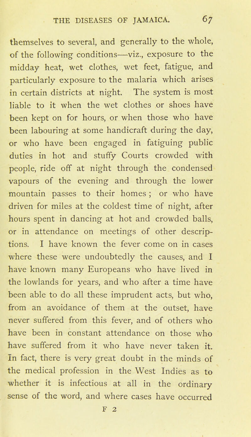 themselves to several, and generally to the whole, of the following conditions—viz., exposure to the midday heat, wet clothes, wet feet, fatigue, and particularly exposure to the malaria which arises in certain districts at night. The system is most liable to it when the wet clothes or shoes have been kept on for hours, or when those who have been labouring at some handicraft during the day, or who have been engaged in fatiguing public duties in hot and stuffy Courts crowded with people, ride off at night through the condensed vapours of the evening and through the lower mountain passes to their homes ; or who have driven for miles at the coldest time of night, after hours spent in dancing at hot and crowded balls, or in attendance on meetings of other descrip- tions. I have known the fever come on in cases where these were undoubtedly the causes, and I have known many Europeans who have lived in the lowlands for years, and who after a time have been able to do all these imprudent acts, but who, from an avoidance of them at the outset, have never suffered from this fever, and of others who have been in constant attendance on those who have suffered from it who have never taken it. In fact, there is very great doubt in the minds of the medical profession in the West Indies as to whether it is infectious at all in the ordinary sense of the word, and where cases have occurred F 2