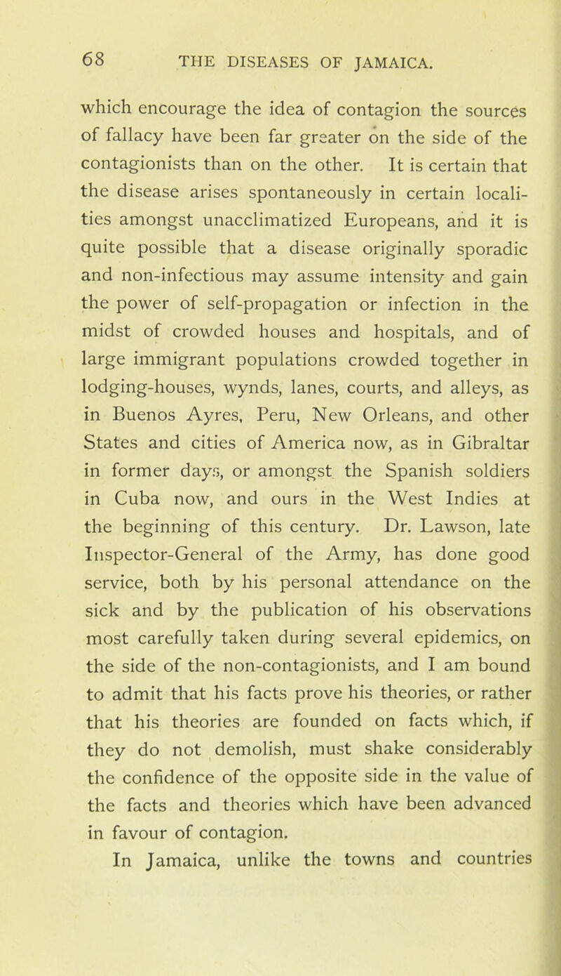 which encourage the idea of contagion the sources of fallacy have been far greater on the side of the contagionists than on the other. It is certain that the disease arises spontaneously in certain locali- ties amongst unacclimatized Europeans, and it is quite possible that a disease originally sporadic and non-infectious may assume intensity and gain the power of self-propagation or infection in the midst of crowded houses and hospitals, and of large immigrant populations crowded together in lodging-houses, wynds, lanes, courts, and alleys, as in Buenos Ayres, Peru, New Orleans, and other States and cities of America now, as in Gibraltar in former days, or amongst the Spanish soldiers in Cuba now, and ours in the West Indies at the beginning of this century. Dr. Lawson, late Inspector-General of the Army, has done good service, both by his personal attendance on the sick and by the publication of his observations most carefully taken during several epidemics, on the side of the non-contagionists, and I am bound to admit that his facts prove his theories, or rather that his theories are founded on facts which, if they do not demolish, must shake considerably the confidence of the opposite side in the value of the facts and theories which have been advanced in favour of contagion. In Jamaica, unlike the towns and countries