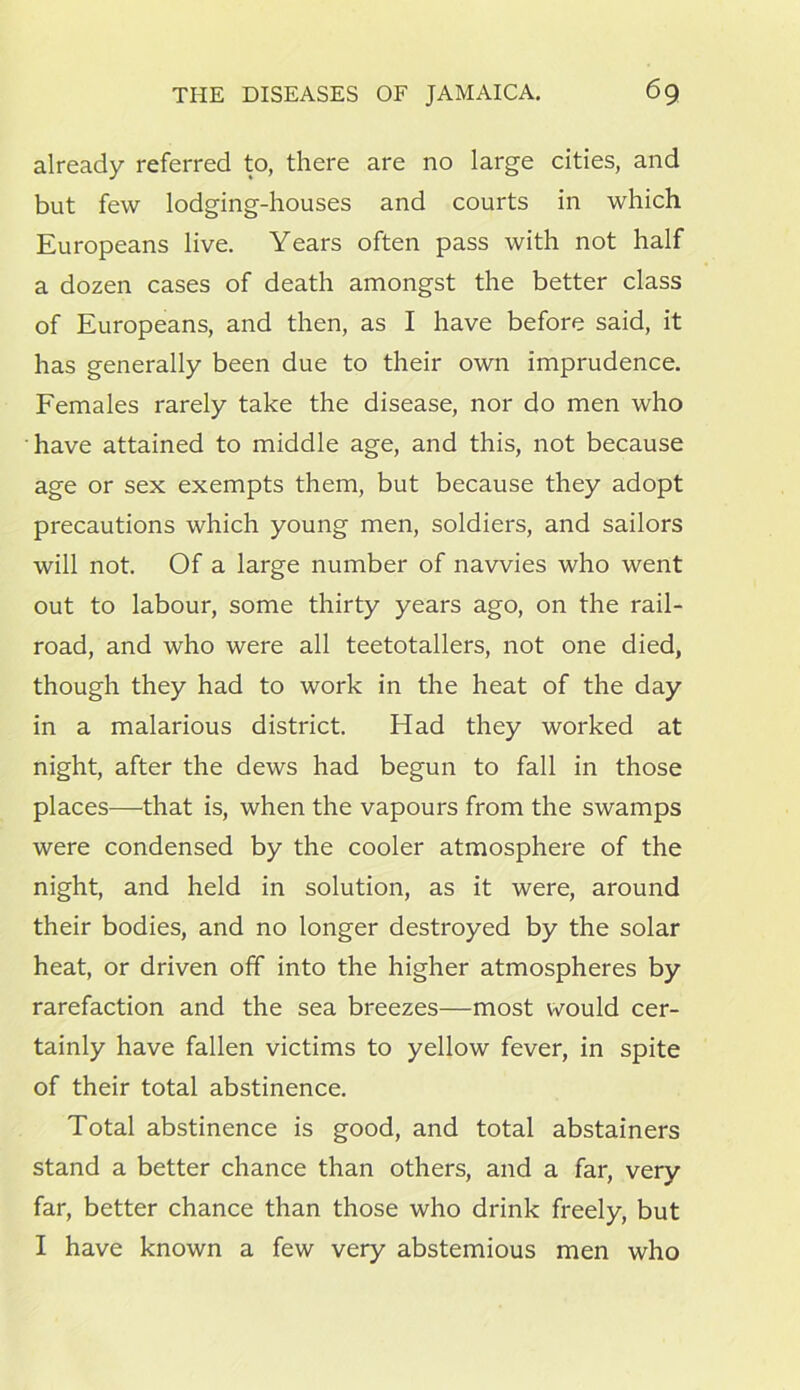 already referred to, there are no large cities, and but few lodging-houses and courts in which Europeans live. Years often pass with not half a dozen cases of death amongst the better class of Europeans, and then, as I have before said, it has generally been due to their own imprudence. Females rarely take the disease, nor do men who have attained to middle age, and this, not because age or sex exempts them, but because they adopt precautions which young men, soldiers, and sailors will not. Of a large number of navvies who went out to labour, some thirty years ago, on the rail- road, and who were all teetotallers, not one died, though they had to work in the heat of the day in a malarious district. Had they worked at night, after the dews had begun to fall in those places—that is, when the vapours from the swamps were condensed by the cooler atmosphere of the night, and held in solution, as it were, around their bodies, and no longer destroyed by the solar heat, or driven off into the higher atmospheres by rarefaction and the sea breezes—most would cer- tainly have fallen victims to yellow fever, in spite of their total abstinence. Total abstinence is good, and total abstainers stand a better chance than others, and a far, very far, better chance than those who drink freely, but I have known a few very abstemious men who