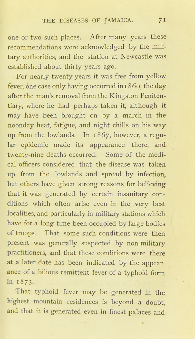 one or two such places. After many years these recommendations were acknowledged by the mili- tary authorities, and the station at Newcastle was established about thirty years ago. For nearly twenty years it was free from yellow fever, one case only having occurred in I 860, the day after the man’s removal from the Kingston Peniten- tiary, where he had perhaps taken it, although it may have been brought on by a march in the noonday heat, fatigue, and night chills on his way up from the lowlands. In 1867, however, a regu- lar epidemic made its appearance there, and twenty-nine deaths occurred. Some of the medi- cal officers considered that the disease was taken up from the lowlands and spread by infection, but others have given strong reasons for believing that it was generated by certain insanitary con- ditions which often arise even in the very best localities, and particularly in military stations which have for a long time been occupied by large bodies of troops. That some such conditions were then present was generally suspected by non-military practitioners, and that these conditions were there at a later date has been indicated by the appear- ance of a bilious remittent fever of a typhoid form in 1873. That typhoid fever may be generated in the highest mountain residences is beyond a doubt, and that it is generated even in finest palaces and