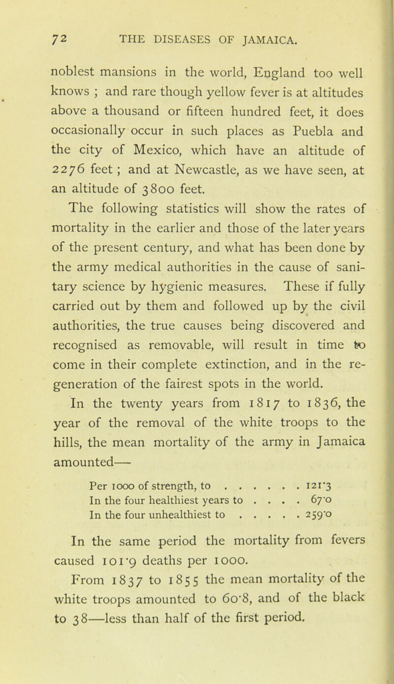 noblest mansions in the world, England too well knows ; and rare though yellow fever is at altitudes above a thousand or fifteen hundred feet, it does occasionally occur in such places as Puebla and the city of Mexico, which have an altitude of 2276 feet; and at Newcastle, as we have seen, at an altitude of 3800 feet. The following statistics will show the rates of mortality in the earlier and those of the later years of the present century, and what has been done by the army medical authorities in the cause of sani- tary science by hygienic measures. These if fully carried out by them and followed up by the civil authorities, the true causes being discovered and recognised as removable, will result in time to come in their complete extinction, and in the re- generation of the fairest spots in the world. In the twenty years from 1817 to 1836, the year of the removal of the white troops to the hills, the mean mortality of the army in Jamaica amounted— Per 1000 of strength, to I2i'3 In the four healthiest years to ... . 670 In the four unhealthiest to 259 ° In the same period the mortality from fevers caused ioi-9 deaths per 1000. From 1837 to 1855 the mean mortality of the white troops amounted to 6o'8, and of the black to 38—less than half of the first period.