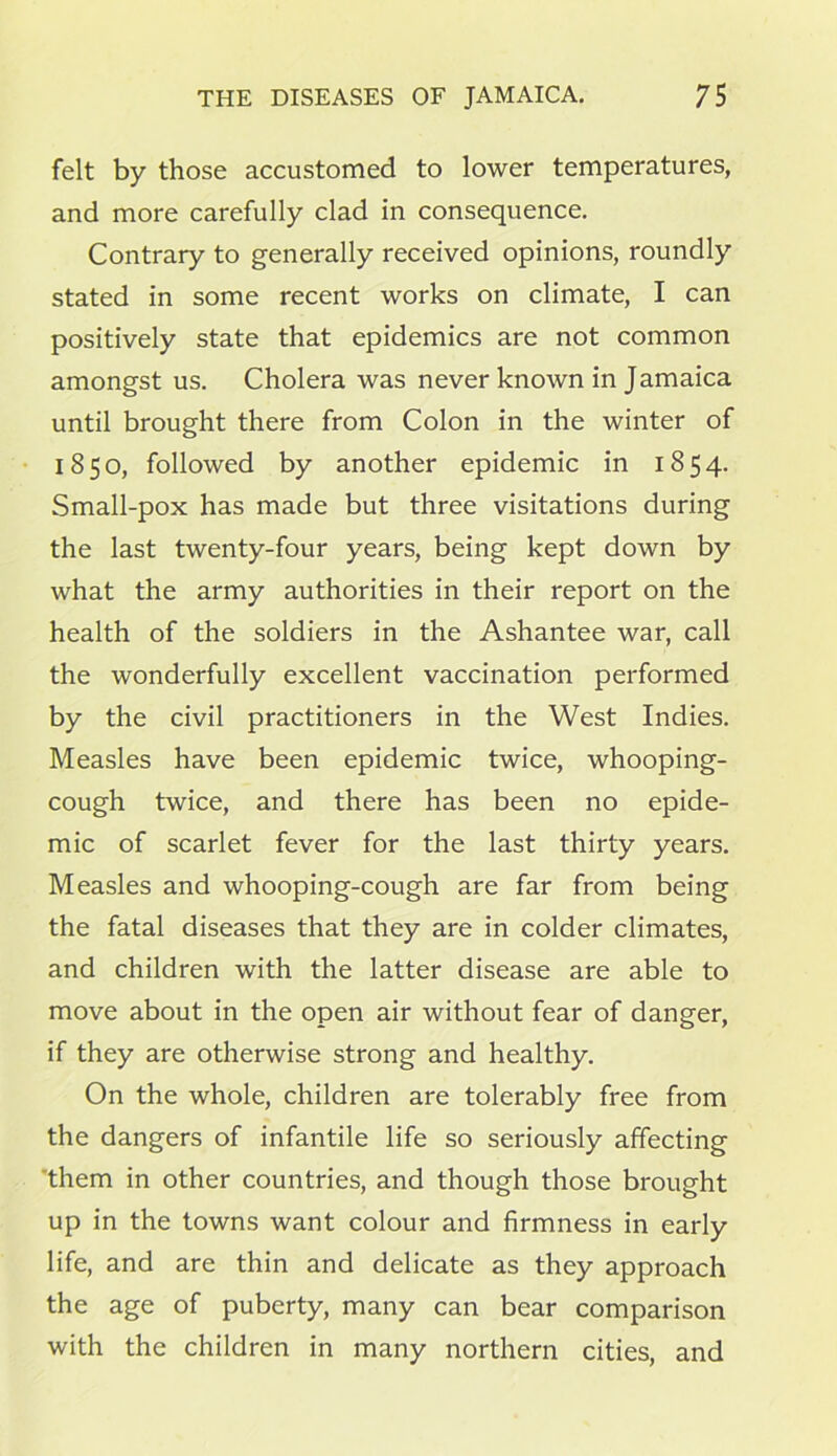 felt by those accustomed to lower temperatures, and more carefully clad in consequence. Contrary to generally received opinions, roundly stated in some recent works on climate, I can positively state that epidemics are not common amongst us. Cholera was never known in Jamaica until brought there from Colon in the winter of 1850, followed by another epidemic in 1854. Small-pox has made but three visitations during the last twenty-four years, being kept down by what the army authorities in their report on the health of the soldiers in the Ashantee war, call the wonderfully excellent vaccination performed by the civil practitioners in the West Indies. Measles have been epidemic twice, whooping- cough twice, and there has been no epide- mic of scarlet fever for the last thirty years. Measles and whooping-cough are far from being the fatal diseases that they are in colder climates, and children with the latter disease are able to move about in the open air without fear of danger, if they are otherwise strong and healthy. On the whole, children are tolerably free from the dangers of infantile life so seriously affecting them in other countries, and though those brought up in the towns want colour and firmness in early life, and are thin and delicate as they approach the age of puberty, many can bear comparison with the children in many northern cities, and