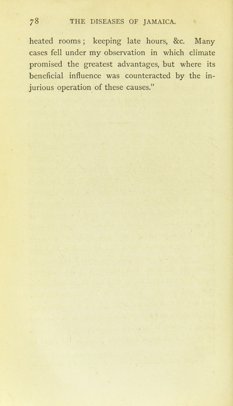 heated rooms; keeping late hours, &c. Many cases fell under my observation in which climate promised the greatest advantages, but where its beneficial influence was counteracted by the in- jurious operation of these causes.”