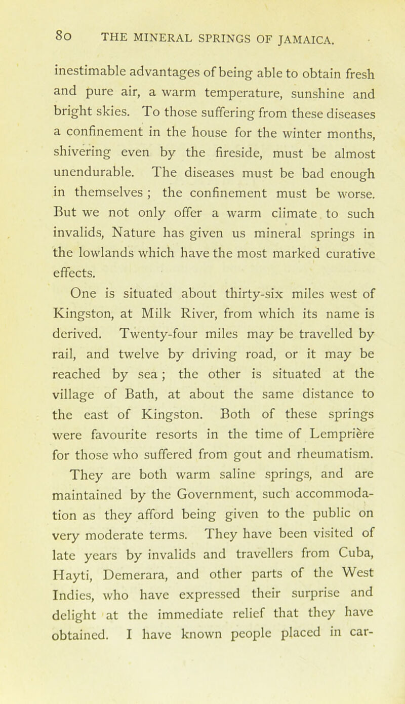 inestimable advantages of being able to obtain fresh and pure air, a warm temperature, sunshine and bright skies. To those suffering from these diseases a confinement in the house for the winter months, shivering even by the fireside, must be almost unendurable. The diseases must be bad enough in themselves ; the confinement must be worse. But we not only offer a warm climate to such invalids, Nature has given us mineral springs in the lowlands which have the most marked curative effects. One is situated about thirty-six miles west of Kingston, at Milk River, from which its name is derived. Twenty-four miles may be travelled by rail, and twelve by driving road, or it may be reached by sea; the other is situated at the village of Bath, at about the same distance to the east of Kingston. Both of these springs were favourite resorts in the time of Lempriere for those who suffered from gout and rheumatism. They are both warm saline springs, and are maintained by the Government, such accommoda- tion as they afford being given to the public on very moderate terms. They have been visited of late years by invalids and travellers from Cuba, Hayti, Demerara, and other parts of the West Indies, who have expressed their surprise and delight at the immediate relief that they have obtained. I have known people placed in car-