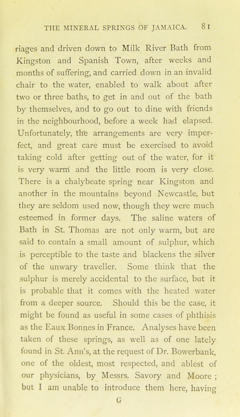 riages and driven down to Milk River Bath from Kingston and Spanish Town, after weeks and months of suffering, and carried down in an invalid chair to the water, enabled to walk about after two or three baths, to get in and out of the bath by themselves, and to go out to dine with friends in the neighbourhood, before a week had elapsed. Unfortunately, tire arrangements are very imper- fect, and great care must be exercised to avoid taking cold after getting out of the water, for it is very warm and the little room is very close. There is a chalybeate spring near Kingston and another in the mountains beyond Newcastle, but they are seldom used now, though they were much esteemed in former days. The saline waters of Bath in St. Thomas are not only warm, but are said to contain a small amount of sulphur, which is perceptible to the taste and blackens the silver of the unwary traveller. Some think that the sulphur is merely accidental to the surface, but it is probable that it comes with the heated water from a deeper source. Should this be the case, it might be found as useful in some cases of phthisis as the Eaux Bonnes in France, Analyses have been taken of these springs, as well as of one lately found in St. Ann’s, at the request of Dr. Bowerbank, one of the oldest, most respected, and ablest of our physicians, by Messrs. Savory and Moore ; but I am unable to introduce them here, having G