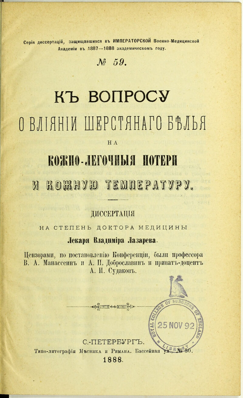 Серія диссертацій, защищавшихся въ ИМПЕРАТОРСКОЙ Военно Медицинской Академіи въ 1887—1888 академическомъ году. № 59. КЪ ВОПРОСУ О ВЛІЯНІИ ШЕРСТЯНАГО БУЬЯ НА СТЕПЕНЬ ДОКТОРА МЕДИЦИНЫ Лекаря Владиміра Лазарева. Цензорами, по постановленію Конференціи, были профессора В. А. Манассеинъ и А. П. Доброславинъ и приватъ-доцентъ А. И. Судаковъ. н А КОЖНО-ЛЁГОЧНЫЯ ПОТЕРИ ДИССЕРТАЦІЯ Типо-лнтографія Мъсника и Римана. Вассе 1888. С.-ПЕТЕРБУРГЪ.