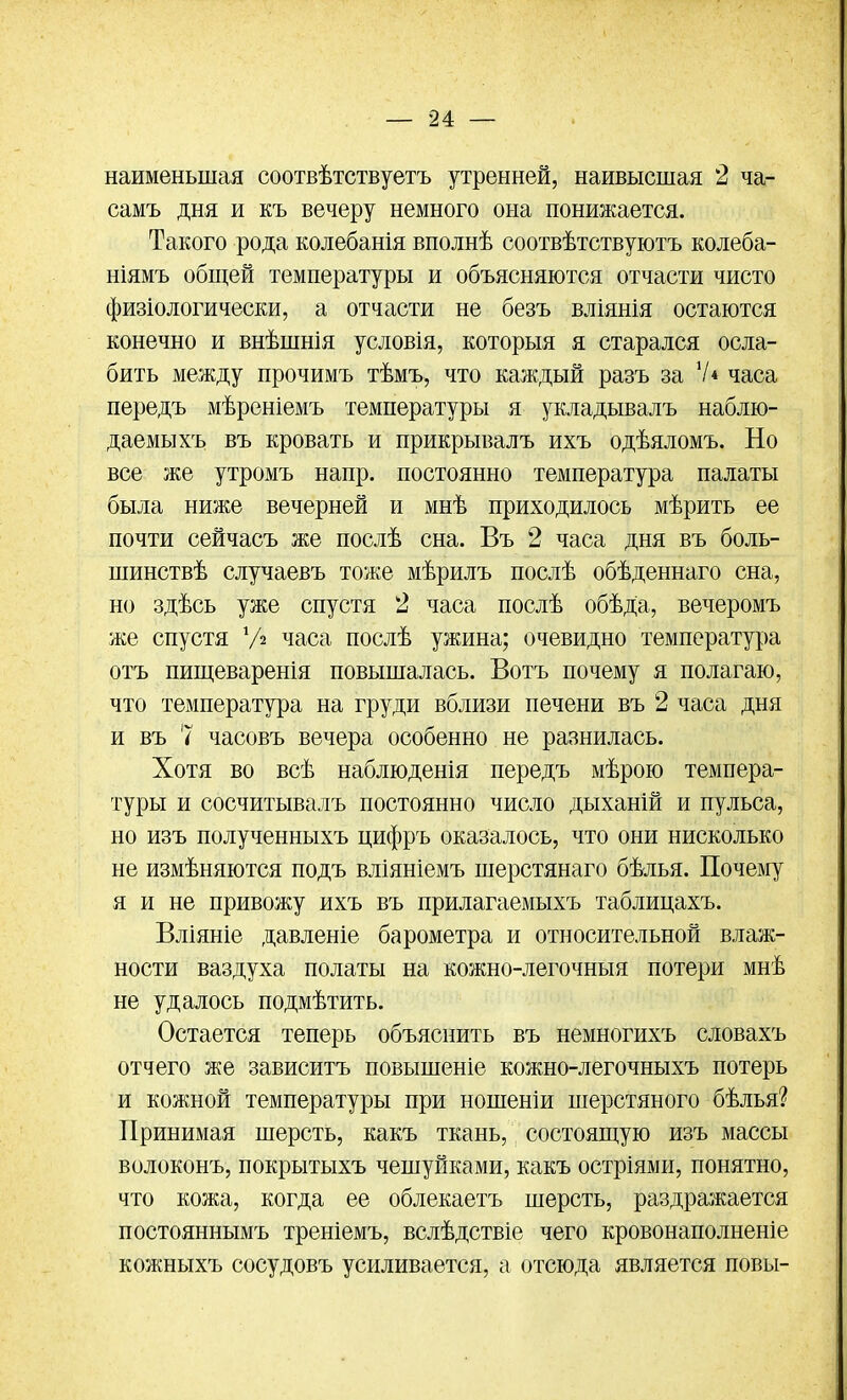 наименьшая соотвѣтствуетъ утренней, наивысшая 2 ча- самъ дня и къ вечеру немного она понижается. Такого рода колебанія вполнѣ соотвѣтствуютъ колеба- ніямъ общей температуры и объясняются отчасти чисто физіологически, а отчасти не безъ вліянія остаются конечно и внѣшнія условія, которыя я старался осла- бить между прочимъ тѣмъ, что каждый разъ за 7* часа передъ мѣреніемъ температуры я укладывалъ наблю- даемыхъ въ кровать и прикрывалъ ихъ одѣяломъ. Но все же утромъ напр. постоянно температура палаты была ниже вечерней и мнѣ приходилось мѣрить ее почти сейчасъ же послѣ сна. Въ 2 часа дня въ боль- шинствѣ случаевъ тоже мѣрилъ послѣ обѣденнаго сна, но здѣсь уже спустя 2 часа послѣ обѣда, вечеромъ же спустя У» часа послѣ ужина; очевидно температура отъ пищеваренія повышалась. Вотъ почему я полагаю, что температура на груди вблизи печени въ 2 часа дня и въ 7 часовъ вечера особенно не разнилась. Хотя во всѣ наблюденія передъ мѣрою темпера- туры и сосчитывалъ постоянно число дыханій и пульса, но изъ полученныхъ цифръ оказалось, что они нисколько не измѣняются подъ вліяніемъ шерстянаго бѣлья. Почему я и не привожу ихъ въ прилагаемыхъ таблицахъ. Вліяніе давленіе барометра и относительной влаж- ности ваздуха полаты на кожно-легочныя потери мнѣ не удалось подмѣтить. Остается теперь объяснить въ немногихъ словахъ отчего же зависитъ повышеніе кожно-легочныхъ потерь и кожной температуры при ношеніи шерстяного бѣлья? Принимая шерсть, какъ ткань, состоящую изъ массы волоконъ, покрытыхъ чешуйками, какъ остріями, понятно, что кожа, когда ее облекаетъ шерсть, раздражается постояннымъ треніемъ, вслѣдствіе чего кровонаполненіе кожныхъ сосудовъ усиливается, а отсюда является повы-