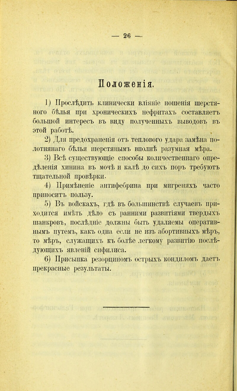 Положенія. 1) Прослѣдить клинически вліяніе ношенія шерстя- ного бѣлья при хроническихъ нефритахъ составляетъ большой интересъ въ виду полученныхъ выводовъ въ этой работѣ. 2) Для предохраненія отъ теплового удара замѣна по- лотнянаго бѣлья шерстянымъ вполнѣ разумная мѣра. 3) Всѣ существующіе способы количественнаго опре- дѣленія хинина въ мочѣ и калѣ до сихъ поръ требуютъ тщательной провѣрки. 4) Примѣненіе антифебрина при мигреняхъ часто приноситъ пользу. 5) Въ войскахъ, гдѣ въ большинствѣ случаевъ при- ходится имѣть дѣло съ ранними развитіями твердыхъ шанкровъ, послѣдніе должны быть удаляемы оператив- нымъ путемъ, какъ одна если не изъ абортивныхъ мѣръ, то мѣръ, служащихъ къ болѣе легкому развитію послѣ- дующихъ явленій сифилиса. 6) Присыпка резорциномъ острыхъ кондиломъ даетъ прекрасные результаты.