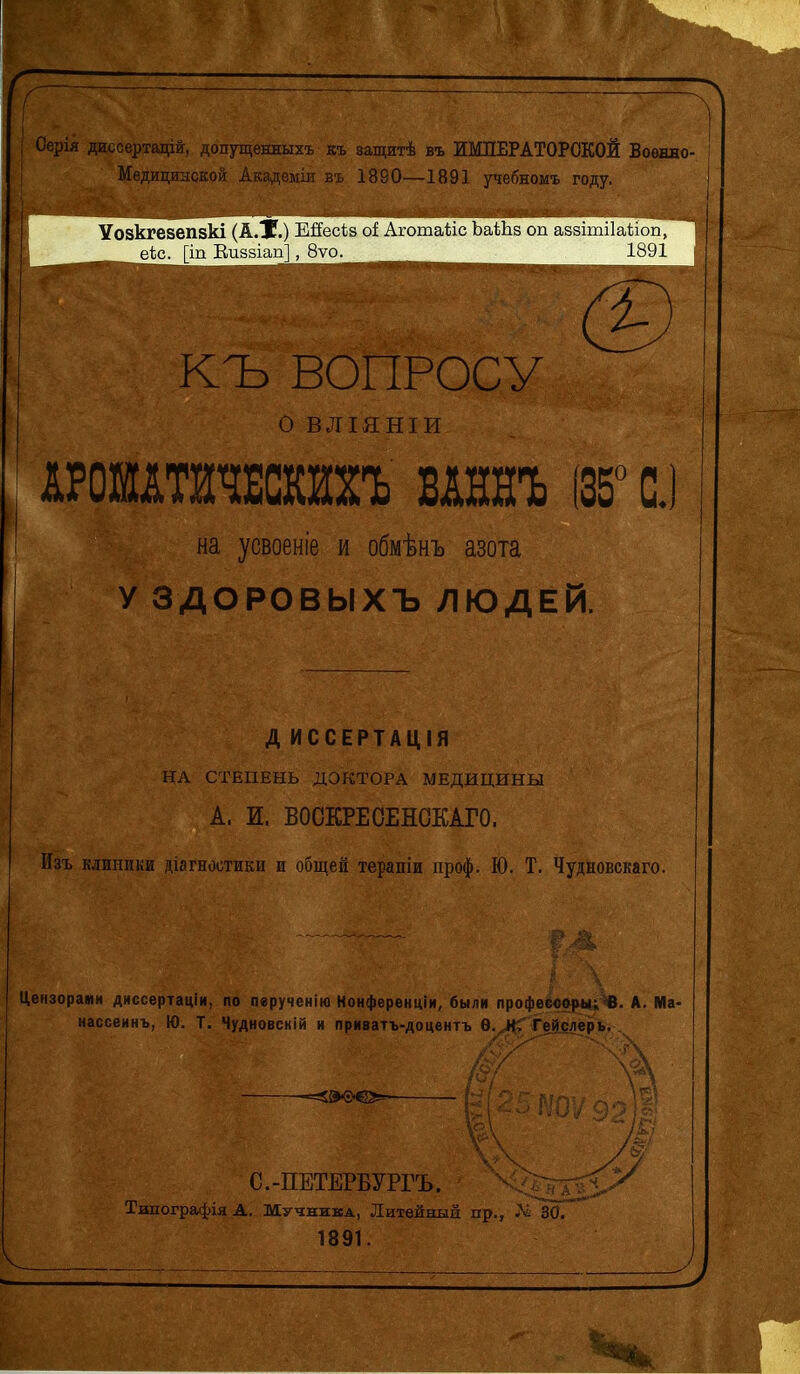 Л , Оерія диссертацій, допущѳнныхъ къ защитѣ въ ИМПЕРАТОРСКОЙ Военно- Медицинской Акздеміи въ 1880—1891 учебномъ году. Уозкгезепзкі (А.Х.) Ейесіз оі АгошаМс ЬаШз оп аззішііайоп, 1891 і; КЪ ВОПРОСУ о ВЛІЯНІИ АРОШАТНЧЕСШЪ ВАННЪ (35° С. на усвоеніе и обмѣнъ азота У ЗДОРОВЫХЪ ЛЮДЕЙ. Д ИССЕРТАЦІЯ НА СТЕПЕНЬ ДОКТОРА МЕДИЦИНЫ А. И. ВОСКРЕОЕНОКАГО. Изъ клиники діагностики и общей терапіи проф. Ю. Т. Чудновскаго. Цензорами диссертаціи, по пврученію Конференціи, были профееовры; В. А. Ма- нассеинъ, Ю. Т. Чудновсній и приватъ-доцентъ Ѳ. НГ Гейслерь. С.-ПЕТЕРБУРГЪ. Ѵ,:-^хггчѵ Типографія Д. Мучника, Литейный пр., Лі ЗО/ 1891.