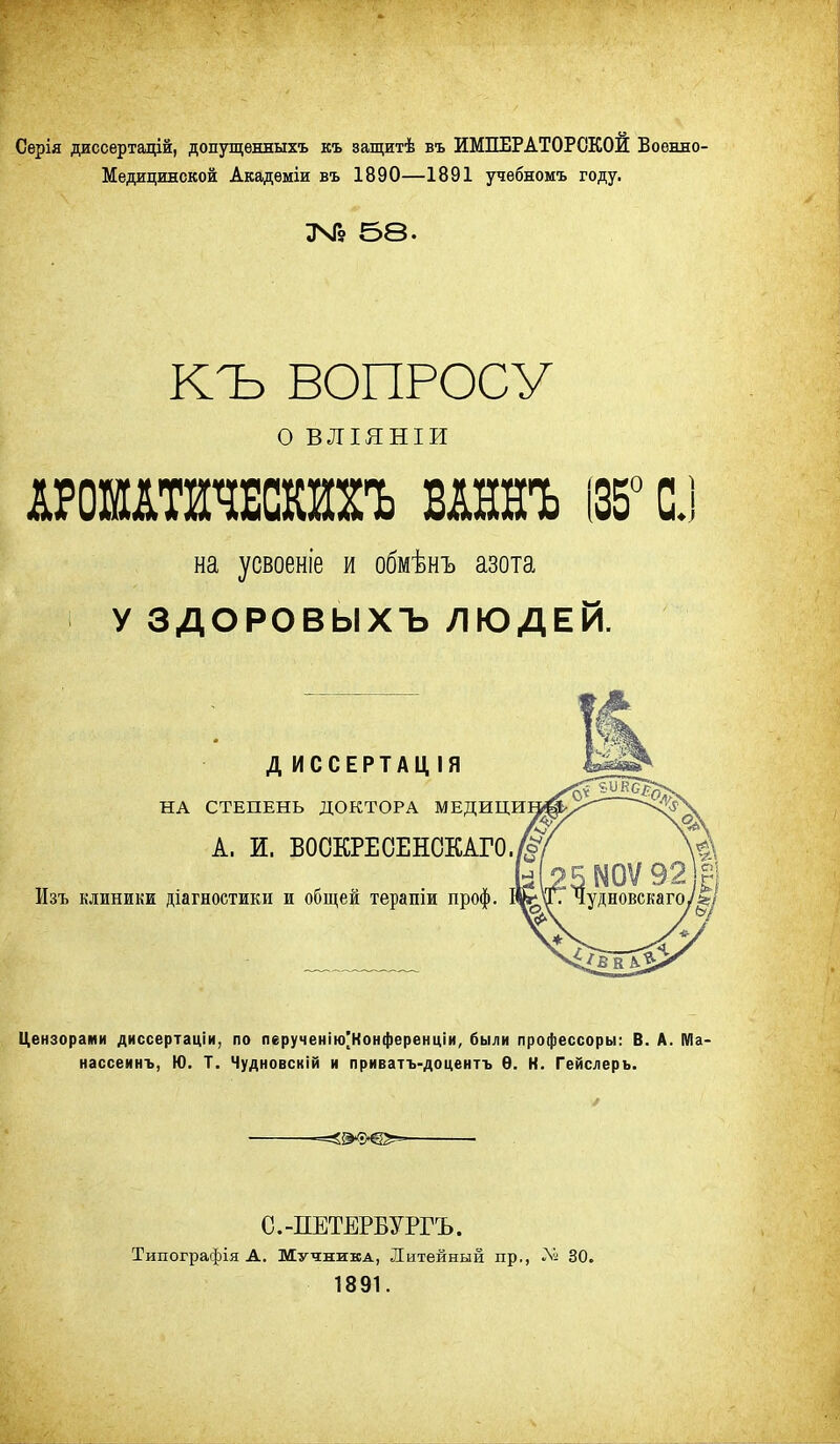 Сѳрія диссертацій, допущѳнныхъ къ защитѣ въ ИМПЕРАТОРСКОЙ Военно- Медицинской Академіи въ 1890—1891 учебномъ году. ЗЧГ9 Б8. КЪ ВОПРОСУ о ВЛІЯНІИ АРОМАШЕСШЪ ВАННЪ (35° С.І на усвоеніе и обмѣнъ азота У ЗДОРОВЫХЪ ЛЮДЕЙ. ДИССЕРТАЦІЯ НА СТЕПЕНЬ ДОКТОРА МЕДИЦИ А. И. ВООКРЕОЕНОКАГО. Изъ клиники діагностики и общей терапіи проф. Цензорами диссертаціи, по перученію[Конференціи, были профессоры: В. А. Ма нассеинъ, Ю. Т. Чудновскій и приватъ-доцентъ Ѳ. К. Гейслеръ. С.-ПЕТЕРБУРГЪ. Типографія А. Мучника, Литейный пр., ЛІ! 30. 1891.