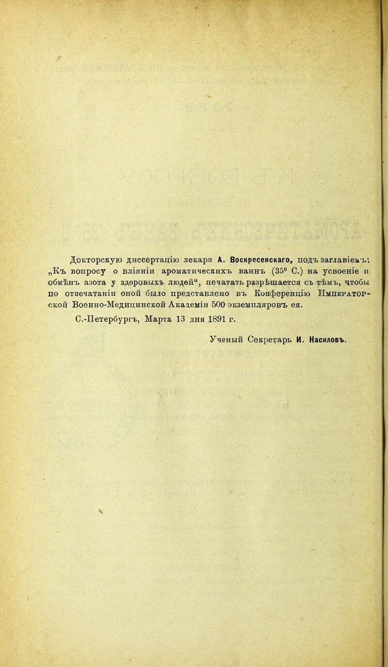 Докторскуіа диссѳртацію лекаря А. Воснресенснаго, подъ заглавіеиъ; „Къ вопросу о вліяніи ароматическихъ ваннъ (35 С.) на усвоеніе и обмѣнъ азота у здоровыхъ людей, печатать разрѣшается съ тѣмъ, чтобы по охпечатаніи оной было представлено въ Конференцію Император- ской Военно-Медицинской Академіи 500 экземпляровъ ея. С.-Петербургъ, Марта 13 дня 1891 г. Ученый Секретарь И. Насиловъ. V