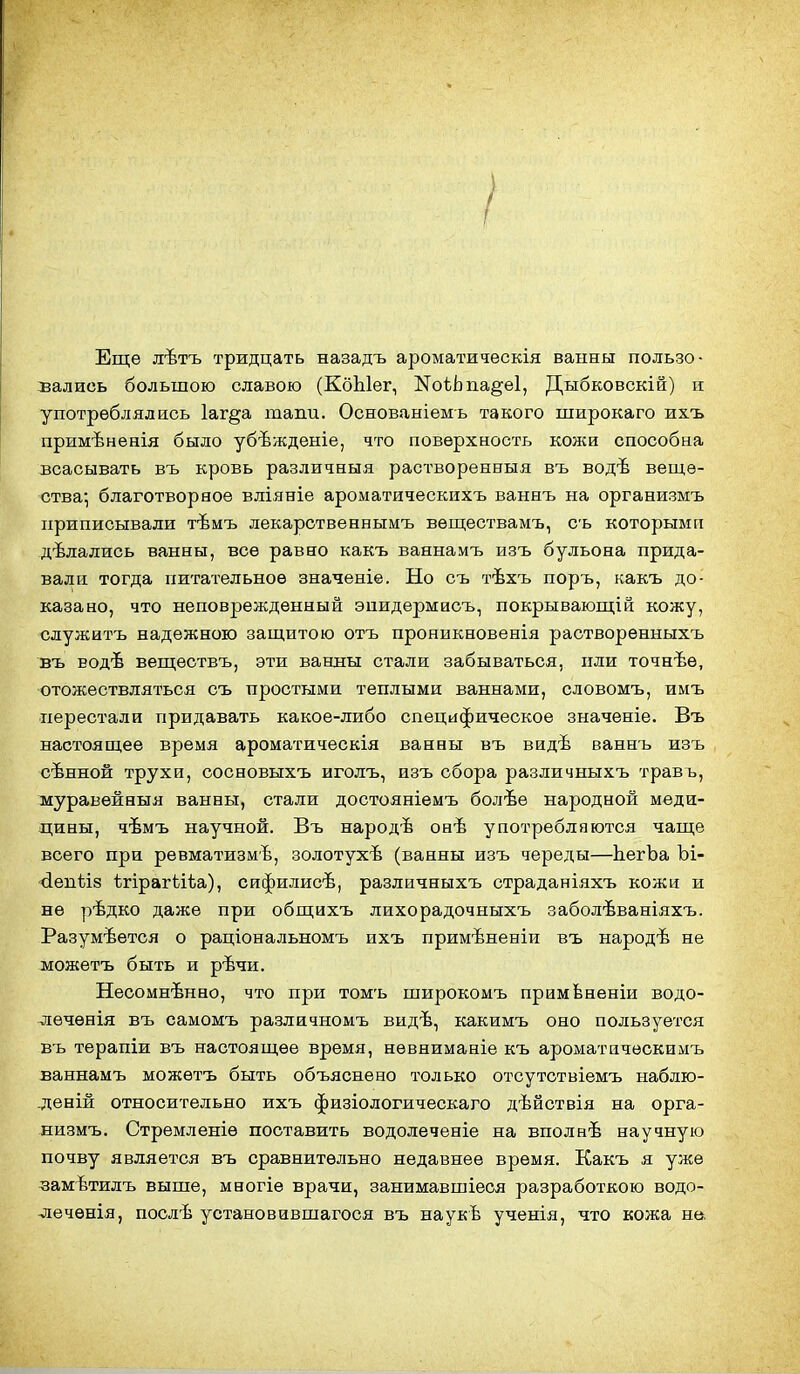 / Еще лѣтъ тридцать назадъ ароматическія ванны пользо- вались большою славою (КбЫег, NоіЬпа§е1, Дыбковскій) и употреблялись 1аг§а тапи. Основаніемъ такого широкаго их.ъ примѣненія было убѣждѳніе, что поверхность кожи способна всасывать въ кровь различныя растворенеыя въ водѣ веще- ства; благотворное вліяніе ароматическихъ ваннъ на организмъ приписывали тѣмъ лекарственнымъ веществамъ, съ которымп дѣлались ванны, все равно какъ ваянамъ изъ бульона прида- вали тогда питательное значеніе. Но съ тѣхъ поръ, какъ до- казано, что неповрежденный эпидермиоъ, покрывающій кожу, служитъ надежною защитою отъ проникновенія растворѳнныхъ въ водѣ веществъ, эти ванны стали забываться, пли точнѣѳ, отожествляться съ простыми теплыми ваннами, словомъ, имъ перестали придавать какое-либо специфическое значеніе. Въ настоящее время ароматическія ванны въ видѣ ваннъ изъ сѣнной трухи, сосновыхъ иголъ, изъ обора различныхъ травъ, журавейныя ванны, стали достояніемъ болѣе народной меди- дины, чѣмъ научной. Въ народѣ онѣ употребляются чаще всего при ревматизмѣ, золотухѣ (ванны изъ череды—ЬегЪа Ъі- '<іепѣІ8 ѣгірагііѣа), сифилисѣ, различныхъ страданіяхъ кожи и не рѣдко даже при общихъ лихорадочныхъ заболѣваніяхъ. Разумеется о раціональномъ ихъ примѣненіи въ народѣ не можетъ быть и рѣчи. Несомненно, что при томъ широкомъ примЬненіи водо- лечѳнія въ самомъ различномъ видѣ, какимъ оно пользуется въ терапіи въ настоящее время, невниманіе къ ароматаческимъ ваннамъ можетъ быть объяснено только отсутствіемъ наблю- .деній относительно ихъ физіологическаго дѣйствія на орга- низмъ. Стремленіѳ поставить водолеченіе на вполнѣ научную почву является въ сравнительно недавнее время. Какъ я уже замѣтилъ выше, многіе врачи, занимавшіеся разработкою водо- лечѳнія, послѣ установившагося въ наукЪ ученія, что кожа не.