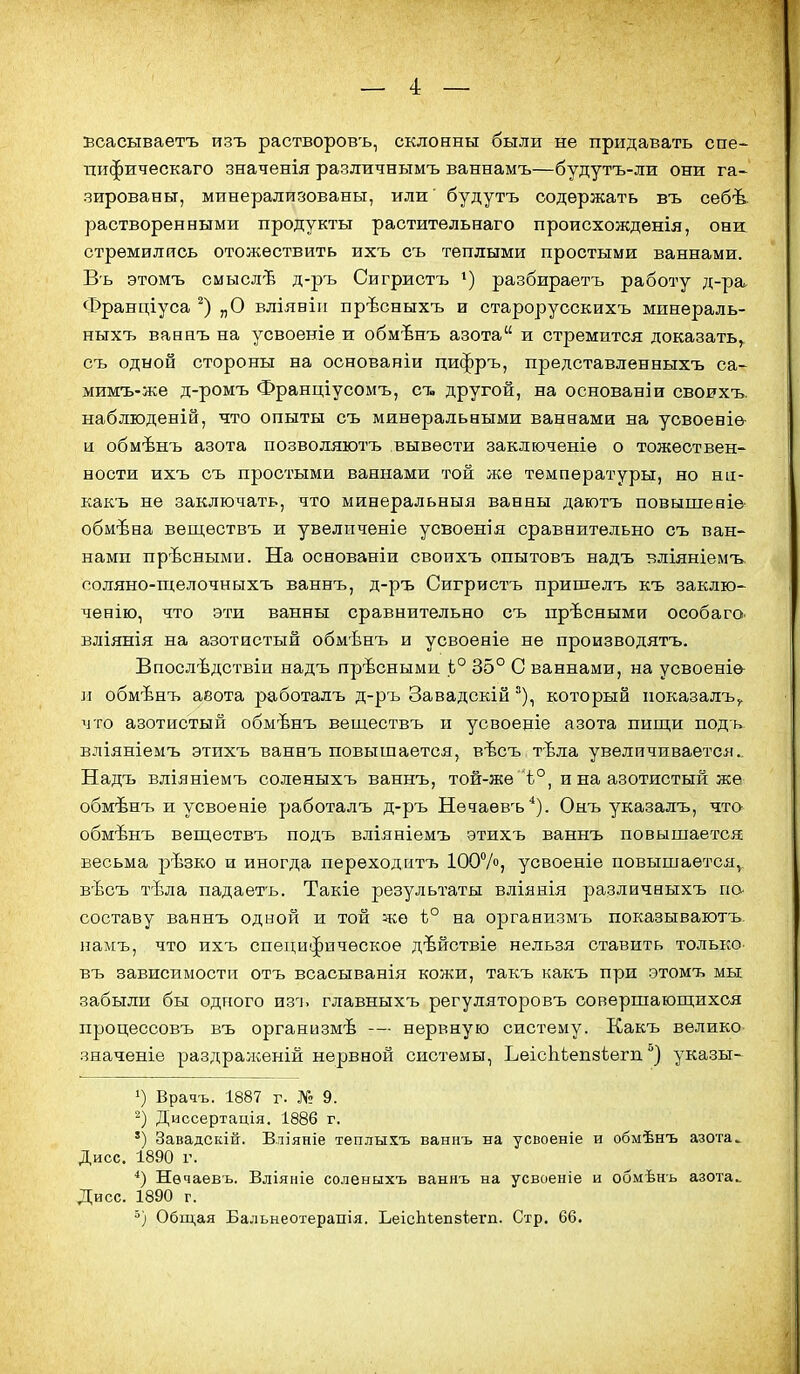 Бсасываетъ изъ растворовъ, склонны были не придавать спе- пифическаго значенія различнымъ ваннамъ—будутъ-ли они га» зированы, минерализованы, или' будутъ содержать въ себѣ растворенными продукты растительнаго происхожденія, они: стремились отожествить ихъ съ теплыми простыми ваннами. Въ этомъ смыслѣ д-ръ Сигристъ •) разбираетъ работу д-ра Франціуса „О вліяніп прѣсныхъ и старорусскихъ минераль- ныхъ ваннъ на усвоеніе и обмѣнъ азота и стремится доказать^ съ одной стороны на основаніи цифръ, представленныхъ са- мимъ-же д-ромъ Франціусомъ, ст» другой, на основанш своихъ. наблюденій, что опыты съ минеральными ваннами на усвоеніѳ- и обмѣнъ азота позволяютъ вывести заключеніе о тожествен- ности ихъ съ простыми ваннами той же температуры, но ни- какъ не заключать, что минвральныя ванны даютъ повышеніе обмѣна веществъ и увеличеніе усвоенія сравнительно съ ван- нами прѣсными. На основаніи своихъ опытовъ надъ т?ліяніемъ соляно-щелочныхъ ваннъ, д-ръ Сигристъ пришелъ къ заклю- ченію, что эти ванны сравнительно съ прѣсными особаго. вліянія на азотистый обмѣнъ и усвоеніе не производятъ. Впослѣдствіи надъ прѣсными Ь° 35° С ваннами, на усвоеніѳ- и обмѣнъ аеота работалъ д-ръ Завадскій °), который показалъ,. что азотистый обмѣнъ веществъ и усвоеніе азота пиш,и подь вліяніемъ этихъ ваннъ повышается, вѣсъ тЪла увеличивается.. Надъ вліяніемъ соленыхъ ваннъ, той-же ѣ°, и на азотистый же обмѣнъ и усвоеніе работалъ д-ръ Нѳчаевъ*). Онъ указалъ, что обмѣнъ веш,ествъ подъ вліяніемъ этихъ ваннъ повышается весьма рѣзко и иногда переходитъ ІООѴ», усвоеніе повышается, вѣсъ тѣла падаетъ. Такіе результаты вліянія различныхъ по- составу ваннъ одной и той же Ь° на организмъ показываютъ, намъ, что ихъ специфическое дѣйствіе нельзя ставить только въ зависимости отъ всасыванія кожи, такъ какъ при этомъ мы забыли бы одного нз^ь главныхъ регуляторовъ совершающихся процессовъ въ организмѣ -— нервную систему. Какъ велико значеніе раздраженій нервной системы, ЪеісЫзепзѣегп указы- 1) Врачъ. 1887 г. № 9. Диссертація. 1886 г. ') Завадскій. Вліяніе теплыхъ ваннъ на усвоеніе и обмѣнъ азота^ Дисс. 1890 г. ■*) Нѳчаевъ. Вліяніе соленыхъ ваннъ на усвоеніе и обмѣнъ азота.. Дисс. 1890 г. 5) Общая Бальнеотерапія. ЬеісЬіепзіегп. Стр. 66.