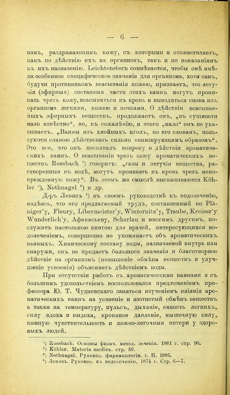 намъ, раздражаюищмъ колсу, съ которыми и отожѳствляетъ^ какъ по дѣйствію ихъ на организмъ, такъ и по показаніямъ къ ихъ назначенію. ЬеісЬіепзѣегп сомневается, чтобы онѣ имѣ- ли особенное специфическое значеніѳ для организма, хотя самъ, будучи противникомъ всасыванія кожею, признаетъ, тго лету- чія (эфирныя) составныя части этихъ ваннъ могутъ прони- кать чрезъ кожу, всасываться въ кровь и выводиться снова изъ организма легкими, колсею и почками. О дѣпствіи всасывае- мыхъ эфирныхъ веществъ, продолжаетъ онъ, „въ сущности мало извѣстно, но, къ сожалѣнію, и этого „мало онъ не ука- зываетъ. „Ванны изъ хвойныхъ иголъ, по его словамъ, поль- зуются славою действовать сильно тонизирующимъ образомъ. Это все, что онъ посвятилъ вопросу о дѣйствіи ароматиче- скихъ ваннъ. О всасываніп чрезъ кожу ароматическихъ ве- щѳствъ ЕоззЪасЬ ') говоритъ: „газы и лѳтучія вещества, ра- створенныя въ водѣ, могутъ проникать въ кровь чрезъ непо- врежденную кожу» Въ этомъ жѳ смыслѣ высказываются КоЬ- Іег ''), Коѣіша^еі и др. Д-ръ Левисъ *) въ своемъ руководствѣ къ водолечевію^ надѣясь, что его предлагаемый трудъ, составленный по Ріа- т§еі^'у, Еіеигу, ЬіЪегтеІ8ѣег'у, \Ѵіпѣегпіѣ2'у, ТгаиЪе, КгеІ8ег'у ЛѴипсІег1ісЬ'у, Афанасьеву, 8сЬаг1аи и многимъ другимъ, по- служитъ настольного книгою для врачей, интересующихся во- до.лечешемъ, ооверпіенно не упоминаетъ объ ароматическихъ ваеныхъ. Химическому составу воды, назначаемой внутрь или снаружи, онъ не прпдаетъ большого значенія и благотворное дѣйствіе на организмъ (повышеніе обмѣна веществъ и улуч- шеніе усвоенія) объясняетъ дѣйствіемъ воды. При отсутствіи работъ съ ароматическими ваннами я съ большимъ удовольствіемъ воспользовался предложеніемъ про- фессора Ю. Т. Чудновокаго заняться изученіемъ вліянія аро- матическихъ ваннъ на усвоеніѳ и азотистый обмѣнъ веществъ а такліѳ на температуру, пульсъ, дыханіе, емкость легкихъ, силу вдоха и выдоха, кровяное давленіе, мышечную силу^, кожную чувствительность и кожно-легочныя потери у здоро- выхъ людей. ') КовзЬасЬ. Основы фпзич. метод, леченія. 1881 г. стр. 90. -) КоЫег. Маіегіа тейіса. стр. 59. ') КоИта^е!. Руковод. фармакологіи. т. II. 1885. ^) Левіісъ. Руковод. къ водолеченію. 1871 г. Стр. С—7.