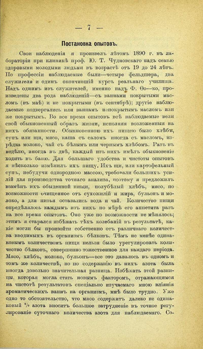 Постановка опытовъ. Свои наблюденія я произвѳлъ лѣтомъ 1890 г. въ ла- бораторіи при клиникѣ проф. Ю. Т. Чудновскаго надъ семью здоровыми молодыми людьми въ возрастѣ отъ 19 до 24 дѣтъ. По профессіи наблюдаемые были—четыре фельдшера, два служигеля и одинъ окончившій курсъ реальнаго училища. Надъ однимъ изъ служителей, именно надъ Ф. Ѳо—ко, про- изведены два рода наблюденій—съ ваннами покрытыми мас- ломъ (въ маѣ) и не покрытыми (въ сентябрѣ); другіѳ наблю- даемые подвергались или ваннамъ нвпокрытымъ масломъ или же покрытымъ. Во все время опытовъ всѣ наблюдаемые вели свой обыкновенный образъ жизни, исполняя возложенныя на нихъ обязанности. Обыкновенною ихъ пищею было хлѣб-в, супъ или щи, мясо, каша съ саломъ иногда съ масломъ, из- редка молоко, чай съ бѣлымъ или чернымъ хлѣбомъ. Разъ въ нѳдѣлю, иногда въ двѣ, каждый изъ нихъ имѣлъ обыкновеніе ходить въ баню. Для большаго удобства и чистоты опытовъ я несколько измѣнилъ ихъ пищу. Ихъ щи, или картофельный супъ, небудучи однородною массою, требовали большихъ уси- лій для производства точнаго анализа, поэтому я предложилъ взамѣнъ ихъ обыденной пищи, полубѣлый хлѣбъ, мясо, по возможности очищенное отъ сухожилій и жира, бульонъ и мо- локо, а для питья оставались вода и чай. Количество пищи определялось каждымъ изъ нихъ по мѣрѣ его аппетита разъ на все время опытовъ. Оно уже по возможности не мѣнялось; этимъ я старался избѣжать тѣхъ колебаній въ результат^, ка- ше могли бы произойти собственно отъ различнаго количест- ва вводимыхъ въ организмъ бѣлковъ. Тѣмъ не менѣе одипа- ковымъ количѳствомъ пищи нельзя было урегулировать коли- чество бѣлковъ, совершенно тожественное для каждаго пѳріода. Мясо, хлѣбъ, молоко, бульонъ—все это давалось въ одномъ и томъ же количествѣ, но по содѳржанію въ нихъ азота была иногда довольно значительная разница. Избежать этой разни- цы, которая могла стать новымъ факторомъ, отражающимся на чистотѣ результате въ спеціально изучаемаго мною вліянія ароматическихъ ваннъ на организмъ, мнѣ было трудно. Уже одно то обстоятельство, что мясо содѳржитъ далеко не одина- ковый /о азота вноситъ большое затруднѳніе въ точное регу- лированіе суточнаго количества азота для наблюдаемаго. Со-