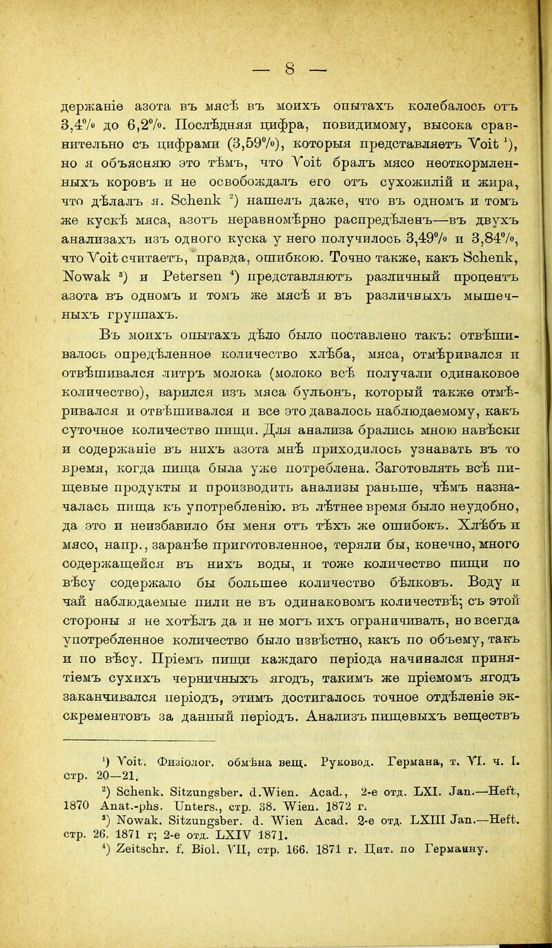 держаніѳ азота въ мясѣ въ моихъ опытахъ колебалось отъ 3,4Ѵо до 6,2Ѵо. Последняя цифра, повидимому, высока срав- нительно съ цифрами (3,597о), которыя представляѳтъ Ѵоіѣ ^), но я объясняю это тѣмъ, что Уоіѣ бралъ мясо нѳоткормлен- ныхъ коровъ и не освобождалъ его отъ сухожилій и жира, что дѣлалъ я. 8с1іѳпк нашелъ даже, что въ одномъ и томъ же кускѣ мяса, азотъ неравномерно распредѣленъ—въ двухъ анализахъ изъ одного куска у него получилось 3,497о и 3,84%, что Уоіѣ считаетъ, правда, ошибкою. Точно также, какъ ЙсЬепк, І^олѵак и Реіегзеп *) представляютъ различный процентъ азота въ одномъ и томъ же мясѣ и въ различныхъ мышеч- ныхъ группахъ. Въ моихъ опытахъ дѣло было поставлено такъ: отвеши- валось определенное количество хлѣба, мяса, отмеривался и отвешивался литръ молока (молоко все получали одинаковое количество), варился изъ мяса бульонъ, который также отме- ривался и отвешивался и все это давалось наблюдаемому, какъ суточное количество пищи. Для анализа брались мною навески и содержаніе въ нихъ азота мне приходилось узнавать въ то время, когда пипі;а была уже потреблена. Заготовлять все пи- щевые продукты и производить анализы раньше, чемъ назна- чалась пища къ употребленію. въ летнее время было неудобно, да это и неизбавило бы меня отъ техъ же ошибокъ. Хлебъ и мясо, напр., заранее приготовленное, теряли бы, конечно, много содержащейся въ нихъ воды, и тоже количество пищи по весу содержало бы большее количество белковъ. Воду и чай наблюдаемые пили не въ одинаковомъ количестве^ съ этой стороны я не хотелъ да и не могъ ихъ ограничивать, но всегда употребленное количество было известно, какъ по объему, такъ и по весу. Пріемъ пищи каждаго періода начинался приня- тіѳмъ сухихъ черничныхъ ягодъ, такимъ же пріемомъ ягодъ заканчивался пѳріодъ, этимъ достигалось точное отделѳніе эк- скремѳнтовъ за данный пѳріодъ. Анализъ пищѳвыхъ вѳщѳствъ Уоіѣ. Физіолог. обмѣыа вещ. Руковод. Германа, т. УІ. ч. I. стр. 20—21. ЗсЬепк, ЗіІгип^аЪег. сІ.ЛѴіеп. Асай., 2-е отд. ЬХІ. ^ап.—Ней, 1870 АпаІ.-рЬз. Шѣегз., стр. .^8. ЛѴіеп. 1872 г; ') Коѵѵак. 8іІ2ип§зЪег. (і. ЛѴіеп Асай. 2-е отд. ЪХІІІ Тап.—Ней. стр. 26. 1871 г; 2-е отд. ЬХІѴ 1871, 2еі*8сЬг. і. Віоі. VII, стр. 166. 1871 г. Цат. по Германну.