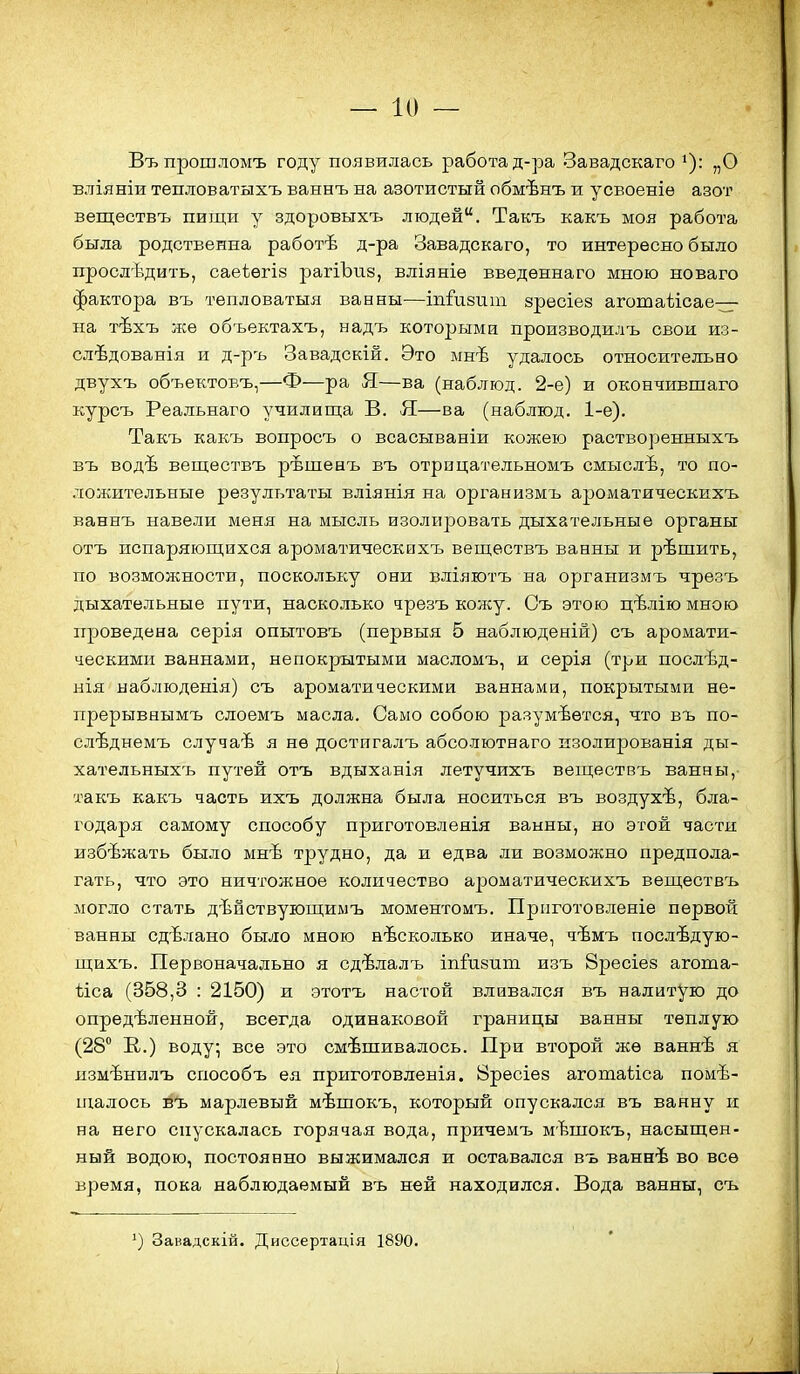 Въ прошломъ году появилась работа д-ра Завадскаго ^): „О вліяніи тепловатыхъ ваннъ на азотистый обмѣнъ и усвоеніѳ азот веществъ пищи у здоровыхъ людей. Такъ какъ моя работа была родственна работѣ д-ра Завадскаго, то интересно было прослѣдить, саеіегіз рагіЪие, вліяніѳ введѳннаго мною новаго фактора въ тепловатыя ванны-—іпіивит зресіез аготаѣісае— на тѣхъ же объектахъ, надъ которыми производилъ свои из- слѣдованія и д-ръ Завадскій. Это ынѣ удалось относительно двухъ объектовъ,—Ф—ра Я—ва (наблюд. 2-е) и окончившаго курсъ Реальнаго училиш;а В. Я—ва (наблюд. 1-е). Такъ какъ вопросъ о всасываніи кожею растворенныхъ въ водѣ веществъ рѣшенъ въ отрпцательномъ смыслѣ, то по- ложительные результаты вліянія на организмъ ароматическихъ ваннъ навели меня на мысль изолировать дыхательные органы отъ испаряющихся ароматическихъ веществъ ванны и рѣшить, по возможности, поскольку они вліяютъ на организмъ чрѳзъ дыхательные пути, насколько чрезъ кожу. Съ этою цѣлію мною проведена серія опытовъ (первыя 5 наблюденій) съ аромати- ческими ваннами, непокрытыми масломъ, и серія (три послѣд- нія наблюденія) съ ароматическими ваннами, покрытыми не- прерывнымъ слоемъ масла. Само собою разумеется, что въ по- слѣднемъ случаѣ я не достигалъ абсолютнаго изолированія ды- хательныхъ путей отъ вдыханія летучихъ веществъ ванны, такъ какъ часть ихъ должна была носиться въ воздухѣ, бла- годаря самому способу приготовлеяія ванны, но этой части избѣжать было мнѣ трудно, да и едва ли возможно предпола- гать, что это ничтожное количество ароматическихъ веществъ могло стать дѣйствующимъ моментомъ. Прііготовленіе первой ванны сдѣлано было мною несколько иначе, чѣмъ послѣдую- щпхъ. Первоначально я сдѣлалъ іпйіепт изъ 8ресіе8 агота- ѣіса (358,3 : 2150) и этотъ настой вливался въ налитую до опредѣленной, всегда одинаковой границы ванны теплую (28 Е,.) воду; все это омѣшивалось. При второй же ваннѣ я язмѣнилъ способъ ея приготовленія. 8ресіе8 агошаііса поме- щалось въ марлевый мѣшокъ, который опускался въ ванну и на него спускалась горячая вода, причемъ мѣшокъ, насыщен- ный водою, постоянно выжимался и оставался въ ваннѣ во все время, пока наблюдаемый въ ней находился. Вода ванны, съ Завадскій. Диссертація 1890.