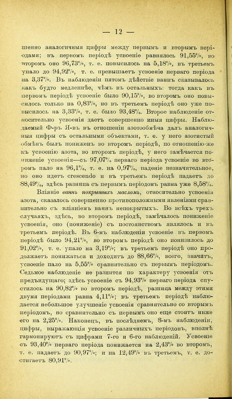 шѳнво аналогичнъія цифры между первымъ и вторымъ пері- •одами; въ первомъ періодѣ усвоеніе равнялось 91,5570, во тіторомъ оно 96,737», т. е. повысилось на 5,187о, въ трѳтьѳмъ упало до 94,927о, т. е. превышаѳтъ усвоѳніѳ перваго періода иа 3,377». Въ наблюденіи пятомъ дѣйствіе ваннъ сказывалось какъ будто медленнее, чѣмъ въ остальныхъ: тогда какъ въ «ѳрвомъ періодѣ усвоеніе было 90,157», во второмъ оно повы- -силось только на 0,837», но въ трѳтьѳмъ періодѣ оно унсе по- высилось на 3,337», т. е. было 93,487о. Второе наблюденіе от- носительно усвоенія даетъ совершенно иныя цифры. Наблю- даемый Ф-ръ Я-въ въ отношеніи азотообмѣна далъ аналогич- яыя цифры съ остальными объектами, т. е. у него азотистый обмѣнъ былъ поннженъ во второмъ періодѣ, по отношѳнію-же ■къ усвоѳнію азота, во второмъ періодѣ, у него замечается по- ниженіе усвоенія—съ 97,077о перваго пѳріода усвоеніе во вто- ромъ пало на 96,17о, т. е. на 0,977о, падѳніе незначительное, но оно идетъ сгезсепйо и въ третьѳмъ періодѣ падаетъ до ■88,497о, здѣсь разница съ первымъ періодомъ равна уже 8,587о. Вліяніе ваннъ покрытыхь масломъ, относительно усвоенія азота, сказалось совершенно противоположными явленіями срав- яительно съ вліяніемь ваннъ непокрытыхъ. Во всѣхъ трехь случаяхъ, здѣсь, во второмъ періодѣ, замѣчалось пониженіе усвоенія, оно (пониженіе) съ постоянствомъ являлось и въ третьѳмъ періодѣ. Въ 6-мъ наблюденіи усвоеніе въ первомъ пѳріодѣ было 94,217», во второмъ періодѣ оно понизилось до 91,027», т. е. упало на 3,197»; въ третьемъ періодѣ оно про- должаетъ понижаться и доходитъ до 88,667», всего, значйтъ, усвоеніе пало на 5,557» сравнительно съ первымъ періодомъ. Седьмое наблюденіе не разнится по характеру усвоѳнія отъ прѳдъидущаго; здѣсь усвоеніе съ 94,937» перваго пѳріода спу- стилось на 90,827» во второмъ періодѣ, разница между этими двумя пѳріодами равна 4,117»; въ третьемъ періодѣ наблю- дается небольшое улучшеніе усвоѳяія сравнительно со вторымъ •періодомъ, но сравнительно съ первымъ оно егце стоитъ ниже его на 2,257». Наконецъ, въ послѣднемъ, 8-мъ наблюденіи, цифры, выражагош;ія уовоеніе различныхъ періодовъ, вполнѣ гармонируютъ съ цифрами 7-го и 6-го наблюденій. Усвоеніе съ 93,407» перваго періода понижается на 2,437» во второмъ, т. е. падаетъ до 90,977»; и на 12,497» въ третьемъ, т. е. до- «стигаетъ 80,917».
