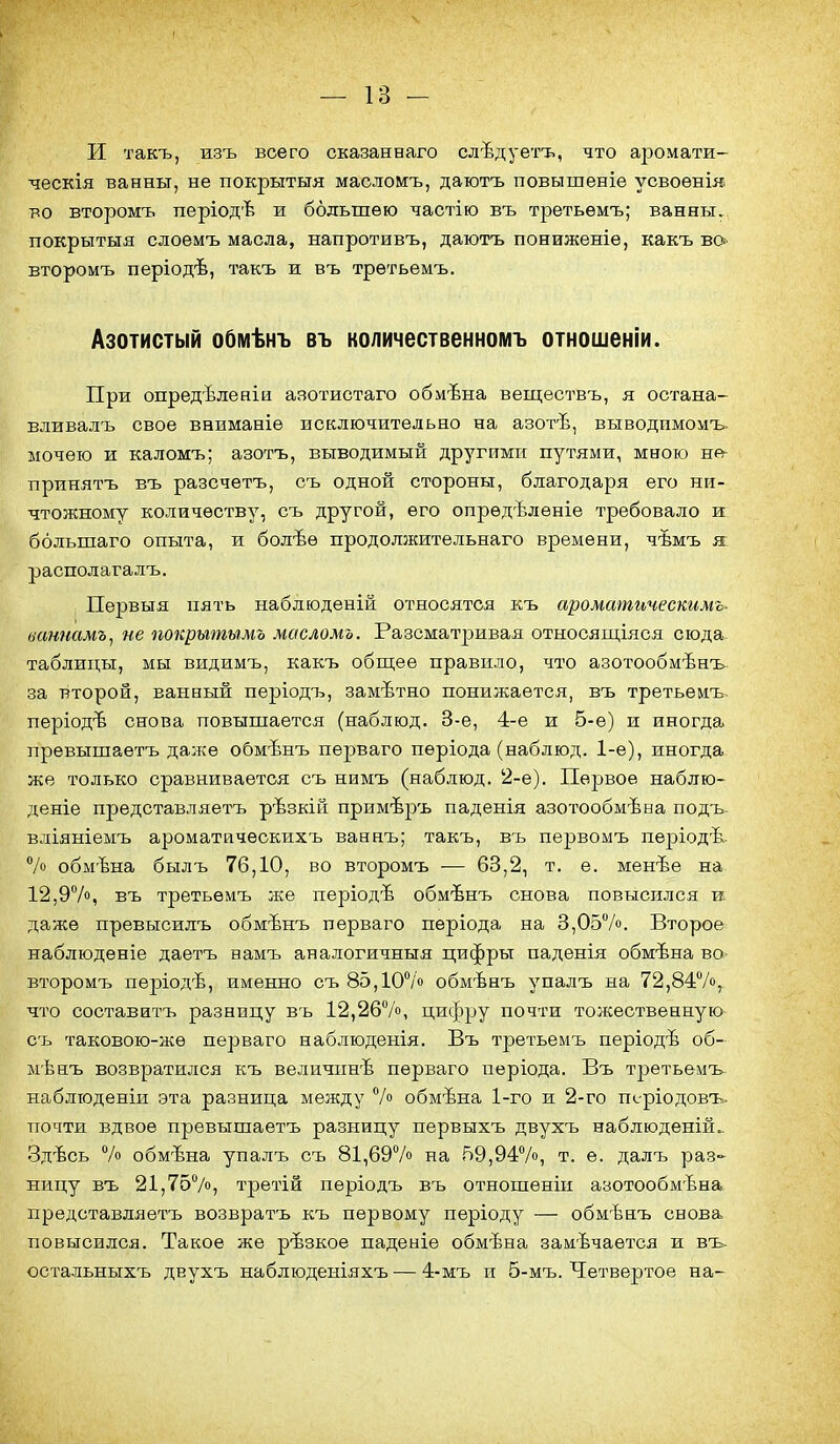и такъ, изъ всего сказанеаго слѣдуетъ, что аромати- ческія ванны, не покрытия масломъ, даютъ повышеніе усвоѳнія. во второмъ періодѣ и большею частію въ третьѳмъ; ванны, покрытыя слоемъ масла, напротивъ, даютъ пониженіе, какъ вО' второмъ періодѣ, такъ ж въ третьемъ. Азотистый обмѣнъ въ количественномъ отношеніи. При опредѣленіи азотистаго обмѣна веществъ, я остана- вливалъ свое вниманіе исключительно на азотѣ, выводимомъ. ыочѳю и каломъ; азотъ, выводимый другими путями, мною не- принятъ въ разсчетъ, съ одной стороны, благодаря его ни- чтожному количеству, съ другой, его опредѣлѳніе требовало и большаго опыта, и болѣѳ продолжительнаго времени, чѣмъ я; располагалъ. Первыя пять набдюденій относятся къ ароматическимъ- ваннамъ^ не покрытымъ масломъ. Разсматривая относящіяся сюда- таблицы, мы видимъ, какъ общее правило, что азотообмѣнъ за второй, ванный періодъ, замѣтно понижается, въ третьемъ. період'Ь снова повышается (наблюд. 3-е, 4-е и 5-е) и иногда прѳвышаетъ далее обмѣнъ перваго пѳріода (наблюд. 1-е), иногда же только сравнивается съ нимъ (наблюд. 2-е). Первое наблю- дете представляетъ рѣзкій примѣръ паденія азотообмѣва подъ. вліяніемъ ароматйчеокихъ ваннъ; такъ, въ первомъ періодѣ. /о обм'Ъна былъ 76,10, во второмъ — 63,2, т. е. менѣе на 12,97», въ третьемъ же періодѣ обмѣнъ снова повысился и. даже превысилъ обмѣнъ пѳрваго періода на 3,057о. Второе наблюдѳніе даетъ намъ аналогичныя цифры паденія обмѣна во- второмъ періодѣ, именно съ 85,10°/о обмѣнъ упалъ на 72,847, что составитъ разницу въ 12,267о, цифру почти толсественную съ таковою-жѳ перваго наблюденія. Въ третьемъ періодѣ об- мѣнъ возвратился къ величпн'Ь перваго періода. Въ третьемъ наблюденіи эта разница между 7о обмѣна 1-го и 2-го періодовъ- почти вдвое прѳвышаетъ разницу первыхъ двухъ наблюденій.. Здѣсь 7о обмѣна упалъ съ 81,697» на 59,947», т. ѳ. далъ раз- ницу въ 21,757», третій періодъ въ отношеніи азотообмѣна представляетъ возвратъ къ первому періоду — обмѣнъ снова повысился. Такое же рѣзкое паденіе обмѣна замѣчается и въ- остальныхъ двухъ наблюденіяхъ — 4-мъ и 5-мъ. Четвертое на-