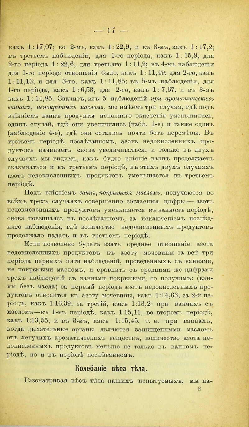 какъ 1: 17,07; во 2-мъ, какъ 1:22,9, и въ 3-мъ, какъ 1 : 17,2- въ третьемъ наблюдѳыіи, для 1-го періода, какъ 1 : 16,9, для 2-го періода 1 : 22,6, для третьяго 1:11і2', въ 4-мъ наблтодѳніи для 1-го періода отношенія было, какъ 1:11,49; для 2-го, какъ 1:11,13; и для 3-го, какъ 1:11,85; въ 5-мъ набліоденіи, для 1-го періода, какъ 1 : 6,53, для 2-го, какъ 1 : 7,67, и въ 3-мъ 1 : 14,85. Значитъ, изъ б наблюдѳній при аромитичесшхь ваннахъ, непокрытыхъ жасложа, мы имѣемъ три случая, гдѣ подъ вліяніемъ ваннъ продукты неполнаго окисленія уменьшились, одияъ случай, гдѣ они увеличились (набл. 1-е) и также одинъ (наблюденіе 4-е), гдѣ они остались почти бѳзъ перемѣны. Въ третьемъ періодѣ, послѣванномъ, азотъ недокисленныхъ про- дуктовъ начинаетъ снова увеличиваться, и только въ двухъ случаяхъ мы видимъ, какъ будто вліяніе ваннъ продолжаетъ сказываться и въ третьемъ періодѣ, въ этихъ двухъ случаяхъ азотъ недокисленныхъ продуктовъ уменьшается въ третьемъ періЬдѣ. Подъ вліяніемъ еаннъ, покрытыхъ масломъ^ получаются во всѣхъ трехъ случаяхъ совершенно согласныя цифры — азотъ недокисленныхъ продуктовъ уменьшается въ ванномъ періодѣ, снова повышаясь въ послѣванномъ, за исключеніемъ послѣд- няго наблюденія, гдѣ количество недокисленныхъ продуктовъ продолжало падать и въ третьемъ періодѣ. Если позволено будѳтъ взять среднее отношеніѳ азота недокисленныхъ продуктовъ къ азоту мочевины за всѣ три періода первыхъ пяти наблюденій, проведенныхъ съ ваннами, не покрытыми масломъ, и сравнить съ средними же цифрами трехъ наблюдёній съ ваннами покрытыми, то получпмъ: (ван- ны безъ масла) за первый періодъ азотъ недокисленныхъ про- дуктовъ относится къ азоту мочевины, какъ 1:14,63, за 2-й пе- ріодъ, какъ 1:16,39, за третій, какъ 1:13,2 при ваннахъ съ масломъ—въ 1-мъ пѳріодѣ, какъ 1:15,11, во второмъ періодѣ, какъ 1:13,55, и въ 3-мъ, какъ 1:15,45, т. е. при ваннахъ, когда дыхательные органы являются заш;иш;енными маслом-ь отъ летучихъ ароматическихъ вещѳствъ, количество азота не- докисленныхъ продуктовъ меньше не только въ ванномъ пе- ріодѣ, но и въ періодѣ послѣванномъ. Колебаніе вѣса тѣла. Разсматривая вѣсъ тѣла нашихъ испытуемыхъ, мы на- 2