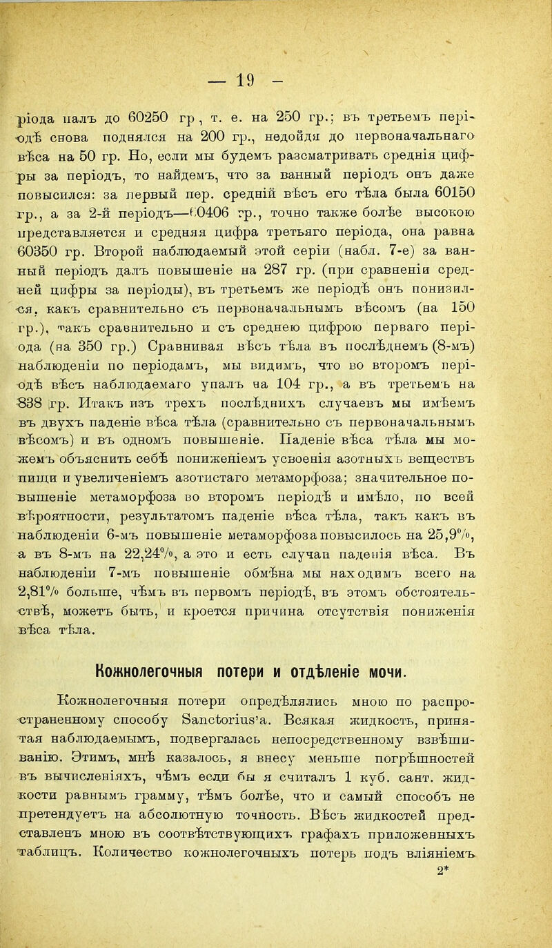 ріода ііалъ до 60250 гр , т. е. на 250 гр.; въ третьемъ пері- юдѣ снова поднялся на 200 гр., нѳдойдя до первоначальеаго вѣса на 50 гр. Но, если мы будемъ разсматривать среднія циф- ^)ы за періодъ, то найдемъ, что за ванный пѳріодъ онъ даже повысился: за первый пер. средній вѣсъ его тѣла была 60150 тр., а за 2-й пѳріодъ—^;0406 гр., точно также болѣе высокою представляется и средняя цифра третьяго періода, она равна 60350 гр. Второй наблюдаемый этой серіи (набл. 7-е) за ван- ный пѳріодъ далъ повышеніе на 287 гр. (при сравненіи сред- ней цифры за пѳріоды), въ третьемъ же періодѣ онъ понизил- ся, какъ сравнительно съ первоначальнымъ вѣсомъ (на 150 гр.), т^акъ сравнительно и съ среднею цифрою перваго пері- ода (на 350 гр.) Сравнивая вѣсъ тЬла въ поолѣднемъ (8-мъ) наблюденіи по періодамъ, мы видимъ, что во второмъ пері- одѣ вѣсъ наблюдаемаго упалъ еа 104 гр., а въ третьемъ на 838 ;гр. Итакъ пзъ трехъ послѣднихъ случаевъ мы имѣемъ въ двухъ паденіе вѣса тѣла (сравнительно съ первоначальнымъ вѣсомъ) и въ одномъ повышеніе. Падееіе вѣса тѣла мы мо- жемъ объяснить себѣ пониженіемъ усвоенія азотныхъ веществъ пищи и увеличеніемъ азотистаго метаморфоза; значительное по- выпіеніе метаморфоза во второмъ пѳріодѣ и имѣло, по всей вероятности, результатомъ паденіе вѣса тѣла, такъ какъ въ наблюденіи 6-мъ повышеніе метаморфоза повысилось на 25,97», а въ 8-мъ на 22,24Ѵо, а это и есть случаи паденія вѣса. Въ наблюденіи 7-мъ повышеніе обмѣна мы находимъ всего на 2,81Ѵо больше, чѣмъ въ первомъ періодѣ, въ этомъ обстоятель- ствѣ, можетъ быть, и кроется причина отсутствія понилгенія зѣса тѣла. Кожнолегочныя потери и отдѣленіе мочи. Кожнолегочныя потери определялись мною по распро- •страненному способу 8аіісѣогіи8'а. Всякая жидкость, приня- тая наблюдаемымъ, подвергалась непосредственному взвѣшн- ванію. Этимъ, мнѣ казалось, я внесу меньше погрѣшностей въ вычисленіяхъ, чѣмъ если бы я считалъ 1 куб. сант. жид- кости равнымъ грамму, тѣмъ болѣе, что и самый способъ не лретендуетъ на абсолютную точность. Вѣсъ жидкостей пред- ставленъ мною въ соотвѣтствующихъ графахъ приложевныхъ таблицъ. Количество кожнолегочныхъ потерь подъ вліяніемъ 2*