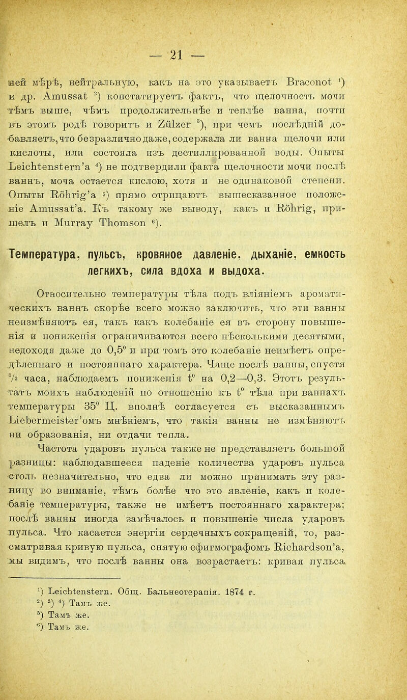 ией мѣр'Ъ, нейтральную, какъ на ото указываетъ Вгасопоі:. ') а др. Атизйаѣ констатируетъ фактъ, что щелочность мочіг тѣмъ выше, чѣмъ продолжительнѣе и теплѣѳ ванна, почтп въ этомъ родѣ говорить и 2йІ2ег ^), при чемъ послѣдній до- •бавляетъ, что безразлично даже, содержала ли ванна щелочи или кислоты, или состояла нзъ дестиллпрованной воды. Опыты ЪеісЬѣеп8ѣегіі'а *) не подтвердили факта щелочности мочи послѣ ваннъ, моча остается кислою, хотя н не одинаковой степени. Опыты Е.бЬгі§'а 5) прямо отрицаютъ вышесказанное положе- ніе Ати88аѣ'а. Къ такому же выводу, какъ и В-бЬгі^, прп- шелъ п Миггау ТЬотзоп Температура, пульсъ, кровяное давленіе, дыханіе, емкость легкихъ, сила вдоха и выдоха. .Относительно температуры тѣла подч-і вліяыіемъ ароматіі- ческихъ ваннъ скорѣе всего можно заключить, что эти ванны неизмѣняютъ ея, такъ какъ колебаніе ея въ стоізону повыше- нія й иониженія ограничиваются всего нѣсколькими десятыми, недоходя далее до 0,5 и при томъ это колебаніе неимѣетъ опре- дѣленнаго и постояннаго характера. Чаще послѣ ванны, спустя Ѵз часа, наблюдаемъ пониженія і на 0,2—-0,8. Этотъ резуль- татъ моихъ наблюдѳній по отношенію к:ъ ѣ° тѣла при ваниахъ температуры 35 Ц. вполнѣ согласуется съ высказаынымъ ЪіеЪегтеІ8ѣег'омъ мнѣніемъ, что такія ванны не измѣняютъ ни образованія, ни отдачи тепла. Частота ударовъ пульса также не представляетъ большой разницы: наблюдавшееся паденіе количества ударовъ пульса ■столь незначительно, что едва ли можно принимать эту раз- ницу во внпманіе, тѣмъ болѣе что это явленіѳ, какъ и коле- ■баніе температуры, также не имѣетъ постояннаго характера; послѣ ванны иногда замечалось и повышеніе числа ударовъ пульса. Что касается энергіи сердечныхъ сокращеній, то, раз- сматривая кривую пульса, снятую сфигмографомъ ШсЬагйзоп'а, мы видамъ, что послѣ ванны она возрастаетъ: кривая пульса. ЬеісЫепзѣегп. Общ. Бальнеотерапія. 1874 г. 5) *) Тамъ же. Тамъ же. *) Тамъ же.