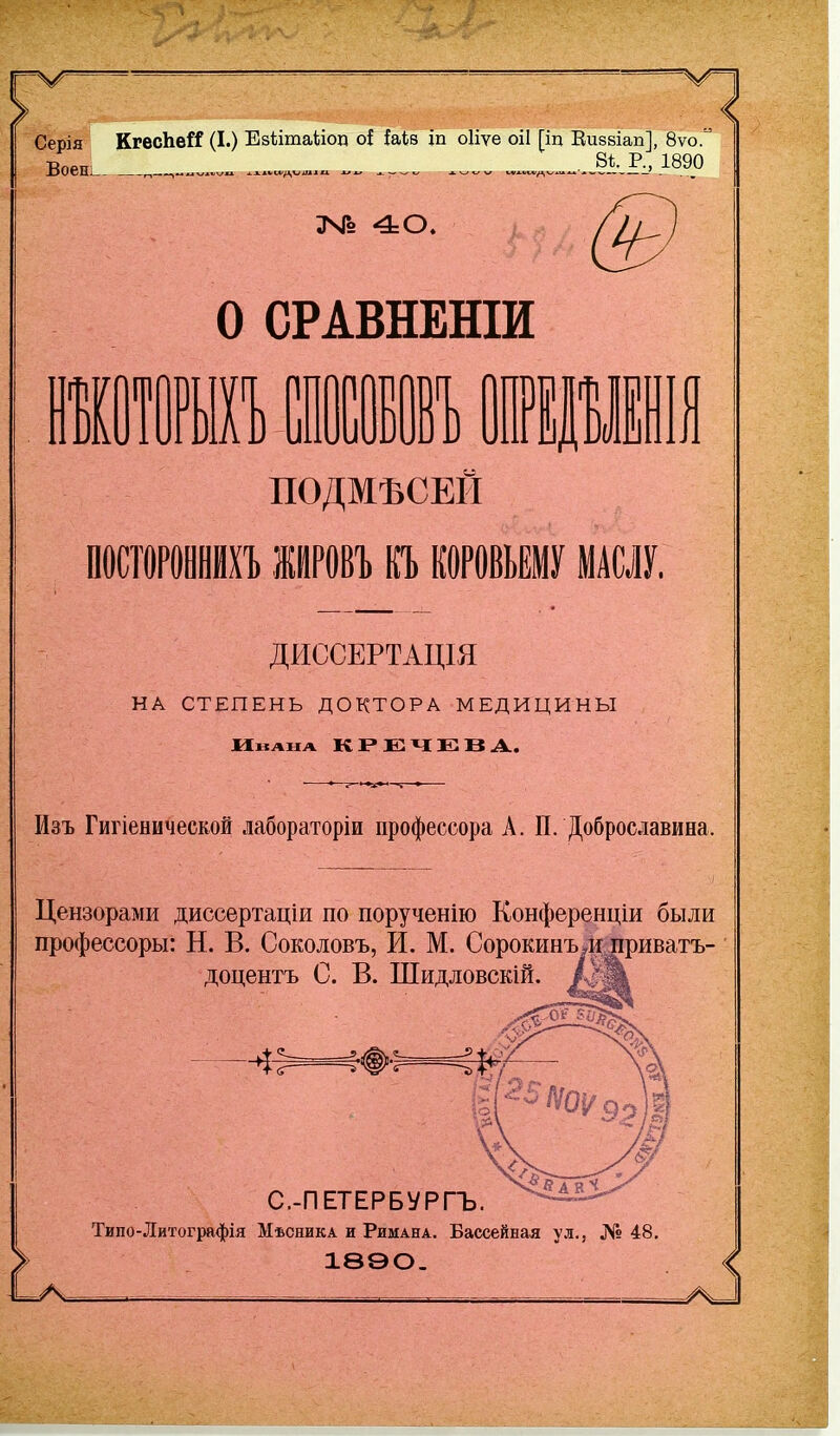 Серія КгесЬей (I.) Езіітаііоп о{ {аів іп оііѵе оіі [іц Еизвіап], 8ѵо. Воень. ...... „..ЖР^ 1890 о СРАВНЕШИ 1 ООО в ПОДМЪСЕЙ ПОСТОРОИНЙХЪ ИРОВЪ П КОРОВЬЕМУ МАСЛУ. ДИССЕРТАЦІЯ НА СТЕПЕНЬ ДОКТОРА МЕДИЦИНЫ Изъ Гигіенической лабораторіи профессора А. П. Добросдавина. Цензорами диссертаціи по порученію Конференціи были профессоры: Н. В. Соколовъ, И. М. Сорокинъ*іі;^риватъ- доцентъ С. В. Шидловскій. С.-ПЕТЕРБѴРГЪ. Типо-Литографія Мѣсника и Римана. Бассейная ул., № 48, 1890- <