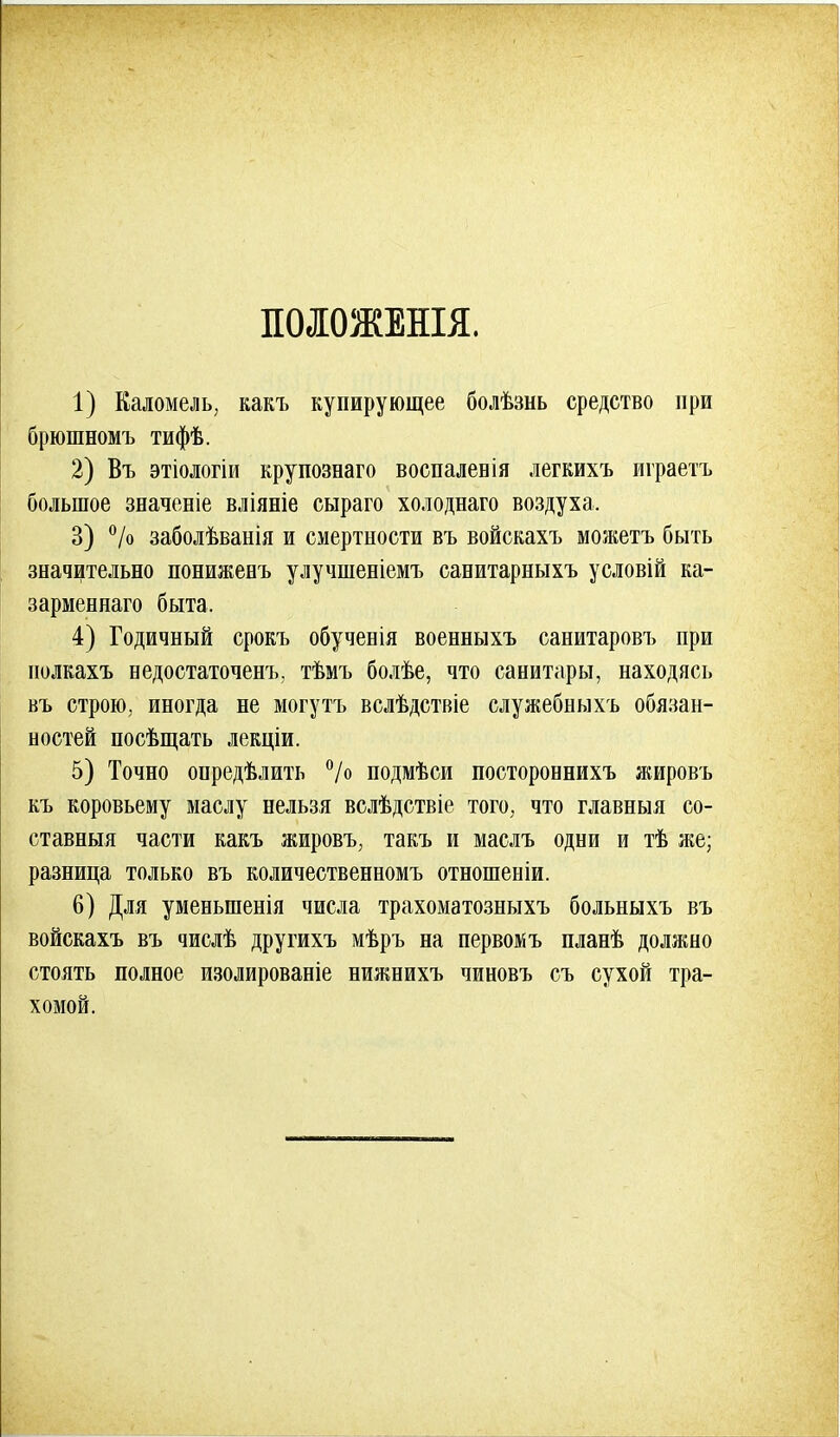 ПОЛОЖЕНЫ. 1) Каломель, какъ купирующее болѣзнь средство при брюшномъ тифѣ. 2) Въ этіологіи крупознаго воспалевія легкихъ играетъ большое значеніе вліяніе сыраго холоднаго воздуха. 3) °/о заболѣванія и смертности въ войскахъ можетъ быть значительно пониженъ улучшеніемъ санитарныхъ условій ка- зарменнаго быта. 4) Годичный срокъ обученія военныхъ санитаровъ при нолкахъ недостаточенъ. тѣмъ болѣе, что санитары, находясь въ строю, иногда не могутъ вслѣдствіе служебныхъ обязан- ностей носѣщать лекціи. 5) Точно онредѣлить °/о подмѣси постороннихъ яшровъ къ коровьему маслу нельзя вслѣдствіе того, что главныя со- ставныя части какъ жировъ, такъ и маслъ одни и тѣ же; разница только въ количественномъ отношеніи. 6) Для уменьшенія числа трахоматозныхъ больныхъ въ войскахъ въ числѣ другихъ мѣръ на первом ъ планѣ должно стоять полное изолированіе нижнихъ чиновъ съ сухой тра- хомой.