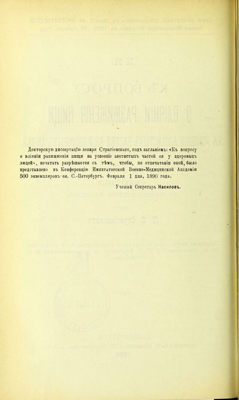 Докторскую диссертацію лекаря Стратіевскаго, подъ заглавіемъ: *Къ вопросу о вліяніи разжиженія пищи на усвоеніе азотистыхъ частей ея у здоровыхъ людей», печатать разрѣшаегся съ тѣмъ, чтобы, по отпечатавіи оной, было представлено въ Конференцію Императорской Военно-Медицинской Академіи 500 экземпляровъ ея. С.-Петербургъ. Февраля 1 дня, 1890 года. Ученый Секретарь Насиловъ.