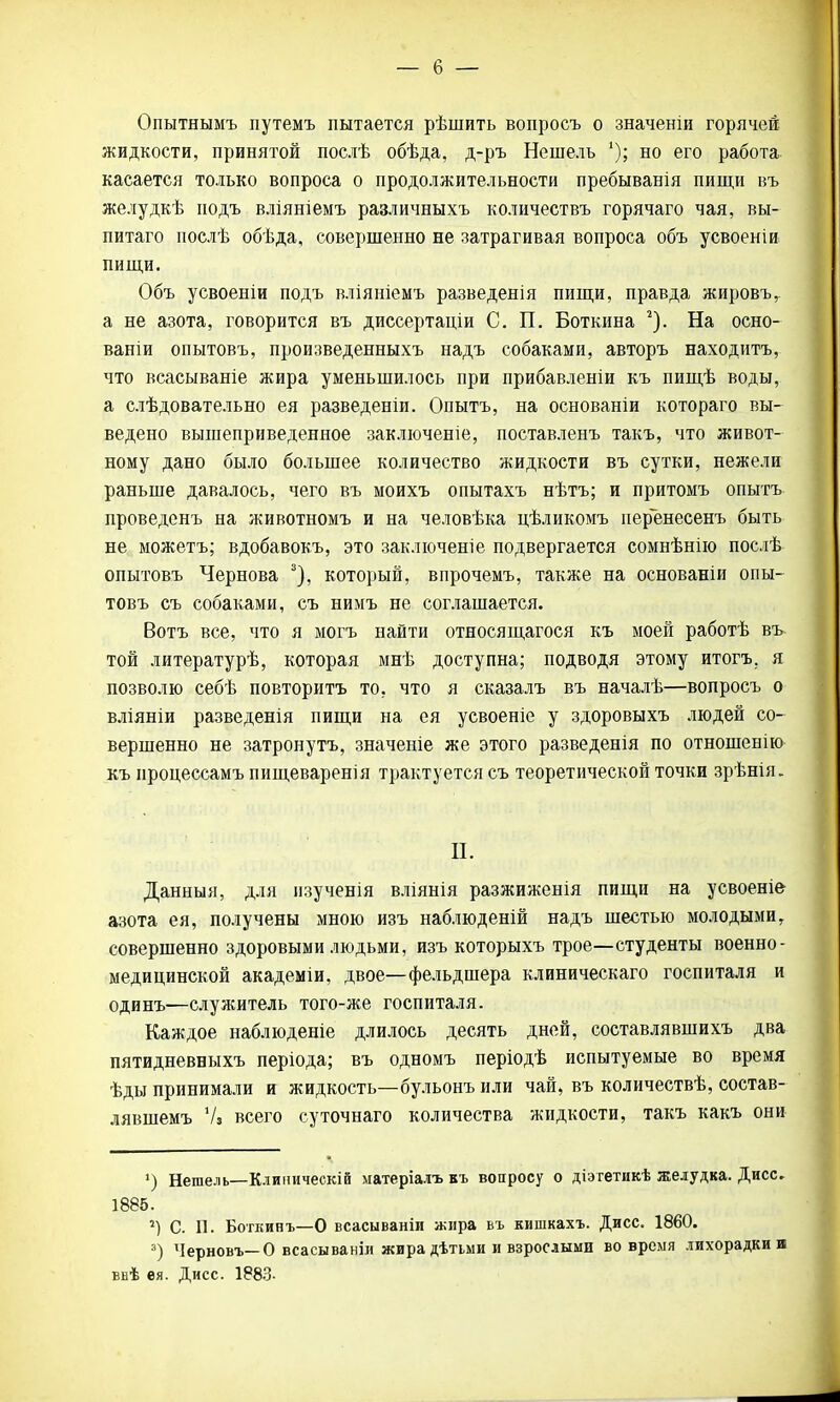 Опытнымъ путемъ пытается рѣшить вопросъ о значеніи горячей жидкости, принятой послѣ обѣда, д-ръ Нешель '); но его работа касается только вопроса о продолжительности пребыванія пищи въ желудкѣ подъ вліяніемъ различныхъ количествъ горячаго чая, вы- питаго послѣ обѣда, совершенно не затрагивая вопроса объ усвоеніи пищи. Объ усвоеніи подъ вліяніемъ разведенія пищи, правда жировъг а не азота, говорится въ диссертаціи С. П. Боткина 2). На осно- ваніи опытовъ, произведенныхъ надъ собаками, авторъ находитъ, что всасываніе жира уменьшилось при прибавленіи къ пищѣ воды, а слѣдовательно ея разведеніи. Опытъ, на основаніи котораго вы- ведено вышеприведенное заключеніе, поставленъ такъ, что живот- ному дано было большее количество жидкости въ сутки, нежели раньше давалось, чего въ моихъ опытахъ нѣтъ; и притомъ опытъ проведенъ на животномъ и на человѣка цѣликомъ перенесенъ быть не можѳтъ; вдобавокъ, это заключение подвергается сомнѣнію послѣ опытовъ Чернова 3), который, впрочемъ, также на основаніи опы- товъ съ собаками, съ нимъ не соглашается. Вотъ все, что я могъ найти относящагося къ моей работѣ въ той литературѣ, которая мнѣ доступна; подводя этому итогъ. я позволю себѣ повторитъ то, что я сказалъ въ началѣ—вопросъ о вліяніи разведенія пищи на ея усвоеніе у здоровыхъ людей со- вершенно не затронутъ, значеніе же этого разведенія по отношенію къ ироцессамъ пищеварения трактуется съ теоретической точки зрѣнія. П. Данныя, для изученія вліянія разжиженія пищи на усвоеніе- азота ея, получены мною изъ наблюденій надъ шестью молодыми, совершенно здоровыми людьми, изъ которыхъ трое—студенты военно- медицинской академіи, двое—фельдшера клиническаго госпиталя и одинъ-—служитель того-же госпиталя. Каждое наблюденіе длилось десять дней, составлявшихъ два пятидневныхъ періода; въ одномъ періодѣ испытуемые во время ѣды принимали и жидкость—бульонъ или чай, въ количествѣ, состав- лявшемъ Ѵз всего суточнаго количества жидкости, такъ какъ они ») Негаель—Клииическій матеріалъ къ вопросу о діэтетикѣ желудка. Дисс. 1885. *) С. П. Боткинъ—О всасываніи жира въ кишкахъ. Дисс. 1860. 3) Черновъ— О всасываніл жира дѣтьми и взрослыми вовремя лихорадки и ввѣ ея. Дисс. 1883-