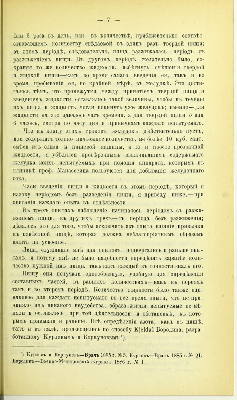 ствовавшемъ количеству съѣдаемой въ одинъ разъ твердой пищи; въ этомъ періодѣ, слѣдовательно, пища разжижалась—періодъ съ разжиженіемъ пищи. Въ другомъ періодѣ желательно было, со- храняя то же количество жидкости, избѣгнуть смѣшенія твердой и жидкой пищи—-какъ во время самаго введенія ея, такъ и во время пребыванія ея, по крайней мѣрѣ, въ желудкѣ. Это дости- галось тѣмъ, что промежутки между принятіемъ твердой пищи и введеніемъ жидкости оставлялись такой величины, чтобы въ течете ихъ пища и жидкость могли покинуть уже желудокъ; именно—для жидкости на это давалось часъ времени, а для твердой пищи 5 или 6 часовъ, смотря по часу дня и привычкамъ каждаго испытуемаго. Что къ концу этихъ сроковъ желудокъ дѣйствительно нустъ, или содержитъ только ничтожное количество, не болѣе 10 куб. саят. смѣси изъ слнзи и пищевой кашицы, а то и просто прозрачной жидкости, я убѣдился провѣрочнымъ выкачиваніемъ содержимаго желудка моихъ испытуемыхъ при помощи аппарата, которымъ въ клиникѣ проф. Манассеина пользуются для добыванія желудочнаго сока. Часы введенія пищи и жидкости въ этомъ періодѣ, который я назову періодомъ безъ разведенія пищи, я приведу ниже,—при описаніи каждаго опыта въ отдѣльности. Въ трехъ опытахъ наблюденіе начиналось періодомъ съ разжи- женіемъ пищи, въ другихъ трехъ—съ періода безъ разжиженія; дѣлалось это для того, чтобы исключить изъ опыта вліяніе привычки къ извѣстной пищѣ, которая должна неблагопріятнымъ образомъ вліять на усвоеніе. Лица, служившіе мнѣ для опытовъ, подвергались и раньше опы- тамъ, и потому мнѣ не было надобности опредѣлять заранѣе коли- чество нужной имъ пищи, такъ какъ каждый въ точности зналъ его. Пищу они получали однообразную, удобную для опредѣленія составныхъ частей, въ равныхъ количествахъ—какъ въ первомъ такъ и во второмъ періодѣ. Количество жидкости было также оди- наковое для каждаго испытуемаго во все время опыта, что не при- чиняло имъ никакого неудобства; образа-жизни испытуемые не мѣ- няли и оставались при той дѣятельности и обстановкѣ, къ кото- рымъ привыкли и раньше. Всѣ опредѣленія азота, какъ въ шщѣ, такъ и въ калѣ, производились по способу К^еійаі-Бородина, разра- ботанному Курловымъ и Коркуновымъ4). ') Курловъ и Коркуновъ—Врачъ 1885 г. №5. Курловъ—Врачъ 1885 г. № 21. Бородипъ—Военно-Медицинскій Журналъ 1886 г. Д6 1.