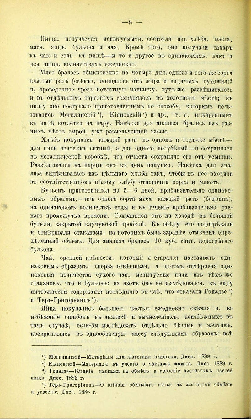 Пища, получаемая испытуемыми, состояла изъ хлѣба, масла, мяса, яицъ, бульона и чая. Кромѣ того, они получали сахаръ къ чаю и соль къ пищѣ—и то и другое въ одинаковыхъ. какъ и вся пища, количествахъ ежедневно. Мясо бралось обыкновенно на четыре дня. одного и того-же сорта каждый разъ (ссѣкъ), очищалось отъ жира и видимыхъ сухожилій и, проведенное чрезъ котлетную машинку, тутъ-же развѣшивалось и въ отдѣльныхъ тарелкахъ сохранялось въ холодномъ мѣстѣ; въ пищу оно поступало ириготовленнымъ по способу, которымъ поль- зовались Могилянскій'), Кіяновскій2) и др., т. е. изжареннымъ въ видѣ котлетки на пару. Навѣски для анализа брались изъ раз- ныхъ мѣстъ сырой, уже размельченной массы. Хлѣбъ покупался каждый разъ въ одномъ и томъ-же мѣстѣ— для пяти человѣкъ ситный, а для одного полубѣлый—и сохранялся въ металлической коробкѣ, что отчасти сохраняло его отъ усышки. Развѣшивался на порціи онъ въ день покупки. Навѣска для ана- лиза вырѣзывалась изъ цѣльнаго хлѣба такъ, чтобы въ нее входили въ соотвѣтственномъ цѣлому хлѣбу отношеніи корка и мякоть. Бу.тьонъ приготовлялся на 5—6 дней, приблизительно одинако- вымъ образомъ,—изъ одного сорта мяса каждый разъ (бедрина), на одинаковомъ количествѣ воды и въ теченіе приблизительно рав- наго промежутка времени. Сохранялся онъ на холодѣ въ большой бутыли, закрытой каучуковой пробкой. Къ обѣду его подогрѣвали и отмеривали стаканами, на которыхъ былъ заранѣе отмѣченъ опре- деленный объемъ. Для анализа бралось 10 куб. сант. подогрѣтаго бульона. Чай. средней крѣпости, который я старался настаивать оди- наковымъ образомъ, сперва отвѣшивая. а потомъ отмѣривая оди- наковыя количества сухого чая, испытуемые пили изъ тѣхъ же стакановъ. что и бульонъ: на азотъ онъ не изслѣдовался, въ виду ничтожности содержанія послѣдняго въ чаѣ. что показали Гопадзе 3) и Теръ-Григорьянцъ ). Яйца покупались большею частью ежедневно свѣжія и, во избѣжаніе ошибокъ въ анализѣ и вычисленіяхъ. неизбѣжныхъ въ томъ случаѣ, ссли-бы иэслѣдовать отдѣльно бѣлокъ и желтокъ, превращались въ однообразную массу слѣдующимъ образомъ: всѣ ') Могиляискій—Матеріалы для діэтетики алкоголя. Дисс. 1889 г. г) Кіяновскій—Матеріалы къ ученію о массажѣ живота. Дисс. 1889 г. 3) Гопадзе—Вліяніе массажа на обмѣнъ и усвоеніе азотистыхъ частей пищи. Дисс. 1886 г. *) Теръ-Григоріянцъ—О вліяніи обильнаго питья на азогисгый обмѣйъ и усвоеніе. Дисс. 1886 г.