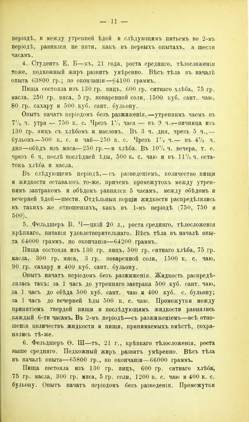 — и — перзодѣ, и между утренней ѣдой и елѣдующимъ питьемъ во 2-мъ періодѣ, равнялся не пяти, какъ въ первыхъ опытахъ, а шести часамъ. 4. Студентъ Е. Б—къ, 21 года, роста средняго, тѣлосложенія тоже, подкожный жиръ развита умѣренно. Вѣсъ тѣла въ началѣ опыта 63800 гр.; по окончаніи—64100 граммъ. Пигца состояла изъ 130 гр. яицъ, 600 гр. ситнаго хлѣба, 75 гр. масла. 250 гр. мяса, 5 гр. поваренной соли, 1500 куб. сант. чаю, 80 гр. сахару и 500 куб. сант. бульону. Опытъ начать періодомъ безъ разжиженія,—утреннимъ чаемъ въ 7'А ч. утра — 750 к. с. Чрезъ 1У2 часа — въ 9 ч.—яичница изъ 130 гр. яицъ съ хлѣбомъ и масломъ. Въ 3 ч. дня, чрезъ 5 ч.,— бульонъ—500 к. с. и чай—250 к. с. Чрезъ ГЛ ч.— въ 47* ч. дня—обѣдъ изъ мяса—250 гр.—и хлѣба. Въ Ю'А ч. вечера, т. е. чрезъ 6 ч. послѣ послѣдней ѣды, 500 к. с. чаю и въ іѴ/гЧ. оста- токъ хлѣба и масла. Въ слѣдующемъ періодѣ,—съ разведеніемъ, количество пищи и жидкости оставалось то-же. причемъ промежутокъ между утрен- нимъ завтракомъ и обѣдомъ равнялся 5 часамъ, между обѣдомъ и вечерней ѣдой—шести. Отдѣльныя порціи жидкости распредѣлялись въ такихъ же отношеніяхъ, какъ въ 1-мъ періодѣ (750, 750 и 500). 5. Фельдшеръ В. Ч—цкій 20 л., роста средняго, тѣлосложенія крѣпкаго, питанія удовлетворительная). Вѣсъ тѣла въ началѣ опы- та 64000 граммъ, по окончаніи—64200 граммъ. Пища состояла изъ 130 гр. яицъ, 500 гр. ситнаго хлѣба, 75 гр. масла, 300 гр. мяса, 3 гр. поваренной соли, 1500 к. с. чаю, 90 гр. сахару и 400 куб. сант. бульону. Опытъ начатъ періодомъ безъ разжиженія. Жидкость распредѣ- лялась такъ: за 1 часъ до утренняго завтрака 500 куб. сант. чаю, за 1 часъ до обѣда 500 куб. сант. чаю и 400 куб. с. бульону; за 1 часъ до вечерней ѣды 500 к. с. чаю. Промежутки между принятіемъ твердой пищи и послѣдующимъ жидкости равнялись каждый 6-ти часамъ. Въ 2-мъ періодѣ—съ разжиженіемъ—всѣ отно- шенія количествъ жидкости и пищи, принимаемыхъ вмѣстѣ, сохра- нялись тѣ-же. 6. Фельдшеръ Ѳ. Ш—тъ, 21 г., крѣпкаго тѣлосложенія, рѳета выше средняго. Подкожный жиръ развитъ умѣренно. Вѣсъ тѣла въ началѣ опыта—65800 гр., по окончаніи—66000 граммъ. Пища состояла изъ 130 гр. яицъ, 600 гр. ситнаго хлѣба, 75 гр. масла, 300 гр. мяса, 5 гр. соли, 1200 к. с. чаю и 400 к. с. бульону. Опытъ начатъ періодомъ безъ разведенія. Промежутки