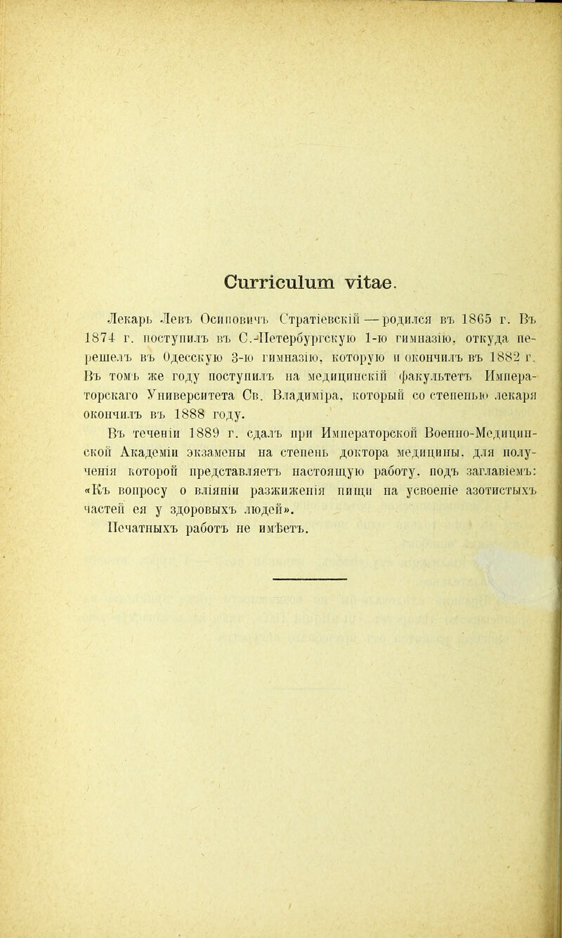 Сштісиіит ѵіѣае. Лекарь Левъ Осиповичъ Стратіевскій—родился въ 1865 г. Въ 1874 г. поступи.іъ въ С.-Петербургскую 1-го гимназііо, откуда пе- решелъ въ Одесскую 3-ю гимназію, которую и окончилъ въ 1882 г. Въ томъ же году поступилъ на медицииекій факультетъ Импера- торскаго Университета Св. Владиміра, который со степенью лекаря окончилъ въ 1888 году. Въ теченіи 1889 г. сдалъ при Императорской Военно-Медицин- ской Академіи экзамены на степень доктора медицины, для полу- ченія которой представляетъ настоящую работу, подъ заглавіемъ: «Къ вопросу о вліяніи разжиженія пищи на усвоепіе азотистыхъ частей ея у здоровыхъ людей». ІТечатныхъ работъ не имѣетъ.