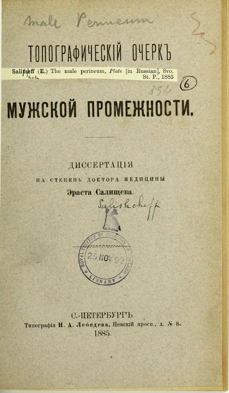 ТОПОГРАФИЧЕСКІЙ ОЧЕРКЪ БаШфіГ (Е.) ТЬе таіе регіпеит, Ріаіе [іп Визвіап], 8ѵо. г\сА^ В*.- Р., 1885 МУЖСКОЙ ПРОМЕЖНОСТИ, ДИССЕРТАЦІЯ НА СТЕПЕНЬ ДОКТОРА МЕДИЦИНЫ Эраста Салищева. О гІ~- г ^ '!-% уСІК ■у А А Л ЛДГи'Ѵ'-гО>^— ПО О , ! С.-ПЕТЕРВУРГЪ. Типографія Н. А. Лебедева, Невскій проси., д. № 8. 1885.