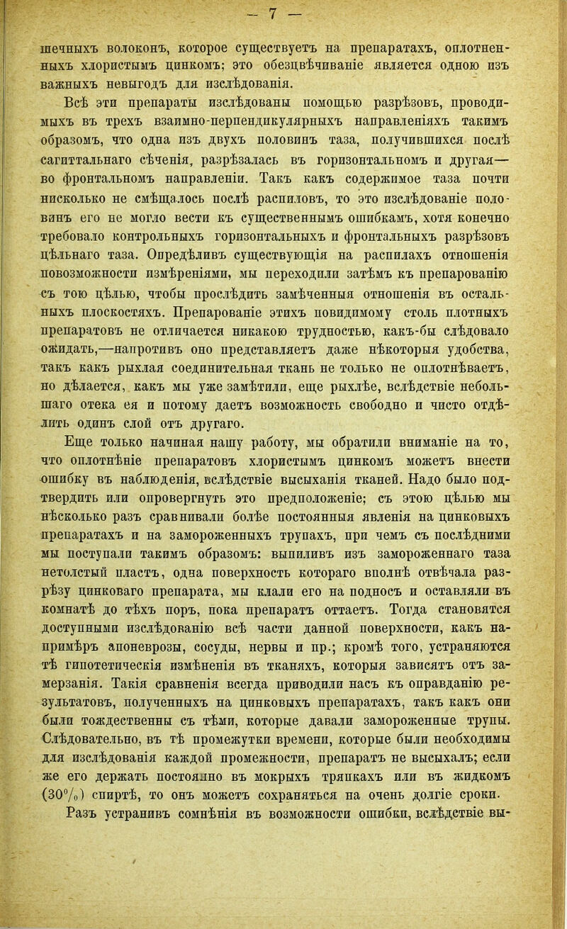 шечныхъ волоконъ, которое существуетъ на препаратахъ, оплотнен- ныхъ хлористымъ цинкомъ; это обезцвѣчиваніе является одною изъ важныхъ невыгодъ для изслѣдованія. Всѣ эти препараты изслѣдованы помощью разрѣзовъ, проводи- мыхъ въ трехъ взаимно-перпендикулярныхъ направленіяхъ такимъ образомъ, что одна изъ двухъ половинъ таза, получившихся послѣ сагиттальнаго сѣченія, разрѣзалась въ горизонтальномъ и другая— во фронтальномъ направленіи. Такъ какъ содержимое таза почти нисколько не смѣщалось послѣ распиловъ, то это изслѣдованіе поло- винъ его не могло вести къ существеннымъ ошибкамъ, хотя конечно требовало контрольныхъ горизонтальныхъ и фронтальныхъ разрѣзовъ цѣльнаго таза. Опредѣливъ существующія на распилахъ отношенія повозможности измѣреніями, мы переходили затѣмъ къ препарованію съ тою цѣлью, чтобы прослѣдить замѣченныя отношенія въ осталь- ныхъ плоскостяхъ. Препарованіе этихъ повидимому столь плотныхъ препаратовъ не отличается никакою трудностью, какъ-бы слѣдовало озйидать,—напротивъ оно представляетъ даже нѣкоторыя удобства, такъ какъ рыхлая соединительная ткань не только не оплотнѣваетъ, но дѣлается, какъ мы уже замѣтили, еще рыхлѣе, вслѣдствіе неболь- шаго отека ея и потому даетъ возможность свободно и чисто отдѣ- лить одинъ слой отъ другаго. Еще только начиная нашу работу, мы обратили вниманіе на то, что оплотнѣніе препаратовъ хлористымъ цинкомъ можетъ внести ошибку въ наблюденія, вслѣдствіе высыханія тканей. Надо было под- твердить или опровергнуть это предположеніе; съ этою цѣлью мы нѣсколько разъ сравнивали болѣе постоянныя явленія на цинковыхъ препаратахъ и на замороженныхъ трупахъ, при чемъ съ послѣдними мы поступали такимъ образомъ: выпиливъ изъ замороженнаго таза нетолстый нластъ, одна поверхность котораго вполнѣ отвѣчала раз- рѣзу цинковаго препарата, мы клали его на подносъ и оставляли въ комнатѣ до тѣхъ поръ, пока препаратъ оттаетъ. Тогда становятся доступными изслѣдованію всѣ части данной поверхности, какъ на- примѣръ апоневрозы, сосуды, нервы и пр.; кромѣ того, устраняются тѣ гипотетическія измѣненія въ тканяхъ, которыя зависятъ отъ за- мерзанія. Такія сравненія всегда приводили насъ къ оправданію ре- зультатовъ, полученныхъ на цинковыхъ препаратахъ, такъ какъ они были тождественны съ тѣми, которые давали замороженные трупы. Слѣдовательно, въ тѣ промежутки времени, которые были необходимы для изслѣдованія каждой промежности, препаратъ не высыхалъ; если же его держать постоянно въ мокрыхъ тряпкахъ или въ жидкомъ (30%) спиртѣ, то онъ можетъ сохраняться на очень долгіе сроки. Разъ устранивъ сомнѣнія въ возможности ошибки, вслѣдствіе вы-