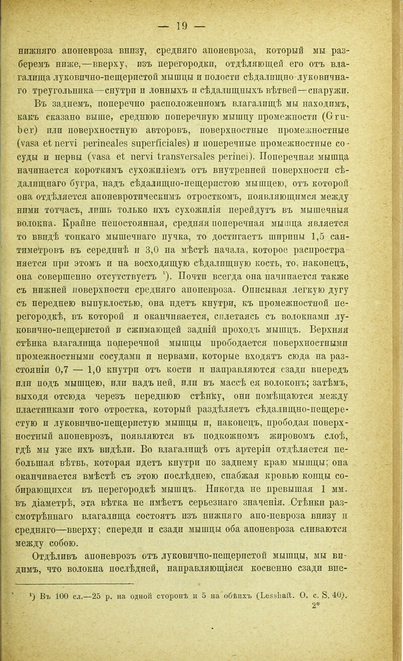 нижняго апоневроза внпзу, средняго апоневроза, который мы раз- беремъ ниже,—вверху, изъ перегородки, отдѣляющей его отъ вла- галища луковично-пещеристой мышцы и полости сѣдалищно-луковична- го треугольника—снутри и лонныхъ и сѣдалищныхъ вѣтвей—снаружи. Въ заднемъ, поперечно расположенномъ влагалищѣ мы находимъ, какъ сказано выше, среднюю поперечную мышцу промежности (От- Ъет) или поверхностную авторовъ, поверхностные промежностные (ѵаза еіпегѵі регіпеаіез зирегйсіаіез) и поперечные промежностные со- суды и нервы (ѵаза еі пегѵі ігапзѵегзаіев регіиеі). Поперечная мышца начинается короткимъ сухожиліемъ отъ внутренней поверхности сѣ- далищнаго бугра, надъ сѣдалищно-пещеристою мышцею, отъ которой она отдѣляется апоневротическимъ отросткомъ, появляющимся между ними тотчасъ, лишь только ихъ сухожилія перейдутъ въ мышечныя волокна. Крайне непостоянная, средняя поперечная мышца является то ввидѣ тонкаго мышечнаго пучка, то достигаетъ ширины 1,5 сан- тиметровъ въ серединѣ и 3,0 на мѣстѣ начала, которое распростри няется при этомъ и на восходящую сѣдалищную кость, то, наконецъ, она совершенно отсутствуетъ '). Почти всегда она начинается также съ нижней поверхности средняго апоневроза. Описывая легкую дугу съ переднею выпуклостью, она идетъ кнутри, къ промежностной пе- регородкѣ, въ которой и оканчивается, сплетаясь съ волокнами лу- ковично-пещеристой и сжимающей задній проходъ мышцъ. Верхняя стѣнка влагалища поперечной мышцы прободается поверхностными промежностными сосудами и нервами, которые входятъ сюда на раз- стояніи 0,7 — 1,0 кнутри отъ кости и направляются сзади впередъ или подъ мышцею, или надъ ней, или въ массѣ ея волоконъ; затѣмъ, выходя отсюда черезъ переднюю стѣнку, они помѣщаются между пластинками того отростка, который раздѣляетъ сѣдалищно-пещере- стую и луковично-пещеристую мышцы и, наконецъ, прободая поверх- ностный апоневрозъ, появляются въ подкожномъ жировомъ слоѣ, гдѣ мы уже ихъ видѣли. Во влагалищѣ отъ артеріи отдѣляется не- большая вѣтвь, которая идетъ кнутри по заднему краю мышцы; она оканчивается вмѣстѣ съ этою послѣднею, снабжая кровью концы со- бирающихся въ перегородкѣ мышцъ. Никогда не превышая 1 мм. въ діаметрѣ, эта вѣтка не имѣетъ серьезнаго значенія. Стѣнки раз- смотрѣннаго влагалища состоятъ изъ нижняго апо-невроза внизу п средняго—вверху; спереди и сзади мышцы оба апоневроза сливаются между собою. Отдѣливъ апоневрозъ отъ луковично-пещеристой мышцы, мы ви- димъ, что волокна послѣдней, направляющіяся косвенно сзади впе- *) Въ 100 ел.—25 р. на одной сторонѣ и 5 на'обѣихъ (ХевзЪай. О. с. 8. 40). 2*