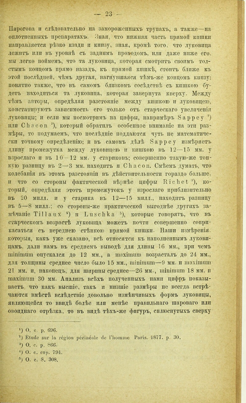 Пирогова и слѣдовательно на замороженныхъ трупахъ, а также—на оплотненпыхъ препаратахъ. Зная, что нижняя часть прямой кшпки направляется рѣзко кзади и книзу, зная, кромѣ того, что луковица лежитъ или въ уровнѣ съ заднимъ проходомъ, или даже ниже его, мы легко поймемъ, что та луковица, которая смотритъ своимъ тол- стымъ концомъ прямо назадъ, къ прямой кишкѣ, стоитъ ближе къ этой послѣдней, чѣмъ другая, нагнувшаяся тѣмъ-же концомъ книзу; понятно также, что въ самомъ близкомъ сосѣдствѣ съ кишкою бу- детъ находиться та луковица, которая завернута кверху. Между тѣмъ авторы, опредѣляя разстояніе между кишкою и луковицею, констатируютъ зависимость его только отъ старческаго увеличенія луковицы; и если мы посмотримъ на цифры, напримѣръ 8 ар р е у ‘) или Сіілсоп * 2), который обратилъ особенное вниманіе на эти раз- мѣры, то подумаемъ, что послѣдніе поддаются чуть не математиче- ски точному опредѣленію; и въ самомъ дѣлѣ 8 а р р е у измѣряетъ длину промежутка между луковицею и кишкою въ 12—15 мм. у взрослаго и въ 10 — 12 мм. у стариковъ; совершенно такую-же тон- кую разницу въ 2 — 3 мм. находитъ и Сііасон. Смѣемъ думать, что колебанія въ этомъ разстояніи въ дѣйствительности гораздо больше, и что со стороны фактической вѣрнѣе цифры К і с 1і е ѣ 3), ко- торый, опредѣляя этотъ промежутокъ у взрослаго приблизительно въ 20 міілл. и у старика въ 12—15 милл., находитъ разницу въ 5—8 милл.; со стороны-же практической выгоднѣе другихъ за- мѣчаніе Тіііаих 4) и Ьивсііка 5), которые говорятъ, что въ старческомъ возрастѣ луковица можетъ почти совершенно сопри- касаться съ переднею стѣнкою прямой кишки. Наши измѣренія, которыя, какъ уже сказано, всѣ относятся къ наполненнымъ лукови- цамъ. дали намъ въ среднемъ выводѣ для длины 16 мм,, при чемъ тіпітит опускался до 12 мм., а тахітит возрасталъ до 24 мм., для толщины среднее число было 15 мм., тіпітшп—9 мм. и тахітит 21 мм. и, наконецъ, для ширины среднее—26 мм., тіпітит 18 мм. и тахітит 30 мм. Анализъ всѣхъ полученныхъ нами цифръ показы- ваетъ, что какъ высшіе, такъ н низшіе размѣры не всегда встрѣ- чаются вмѣстѣ вслѣдствіе довольно измѣнчивыхъ формъ луковицы, являющейся то ввидѣ болѣе или менѣе правильнаго шароваго или овоиднаго отрѣзка, то въ видѣ тѣхъ-же фигуръ, сплюснутыхъ сверху *) О. с. р. 696. 2) ЁІисІе виг Іа георои регіпёаіе йе ГЬотте Рагіз. 1877. р. 30. 3) О. с. р. 866. і) О. с. стр. 794.