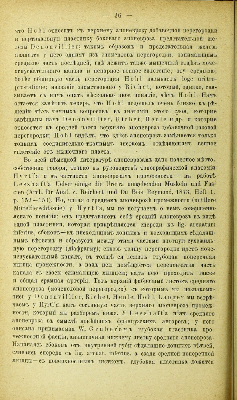 что Н о 1і 1 относитъ къ верхнему апоневрозу добавочной перегородку п вертикальную пластинку боковаго апоневроза предстательной же- лезы БепопѵіПіег; такимъ образомъ и предстательная железа является у него однимъ изъ элементовъ перегородки, занимающимъ среднюю часть послѣдней, гдѣ лежитъ также мышечный отдѣлъ моче- испускательнаго канала и непарное венное сплетеніе; эту среднюю; болѣе обширную часть перегородки Ноѣ! называетъ 1о§е нгёіго- ргозіаііцие; названіе заимствовано у Кісііеі, который, однако, свя- зываетъ съ нимъ опять нѣсколько иное понятіе, чѣмъ Ноііі. Намъ остается замѣтить теперь, что Н о 1і 1 подошелъ очень близко къ рѣ- шенію тѣхъ темныхъ вопросовъ въ анатоміи этого слоя, которые завѣщаны намъ БепопѴіІІіег, Кісііеі, Непіе и др. и которые относятся къ средней части верхняго апоневроза добавочной тазовой перегородки; НоЫ видѣлъ, что здѣсь апоневрозъ замѣняется только тонкимъ соединительно-тканвымъ листкомъ, отдѣляющимъ венное сплетеніе отъ мышечнаго пласта. Во всей нѣмецкой литературѣ апоневрозамъ дано почетное мѣсто, собственно говоря, только въ руководствѣ топографической анатоміи Н у г іГя и въ частности апоневрозамъ промежности — въ работѣ ЬеззѣаіЧ’а ІІеЪег еіпі§е Діе ІІгеіга шіщеЪепДеп Мизкеіп иікі Га§- сіеп (Агсѣ. Гиг Апаі. ѵ. Кеісѣегі ипД Би Воіз КеутопД, 1873, НеГі 1. р. 152 — 153). Но, читая о среднемъ апоневрозѣ промежности (шіШеге МііІеШеізсІіСазсіе) у Ну г ІГя, мы не получаемъ о немъ совершенно яснаго понятія: онъ представляетъ себѣ средній апоневрозъ въ видѣ одной пластинки, которая прикрѣпляется спереди къ Нц. агсиаіит іпіегіиз, сбоковъ—къ нисходящимъ лоннымъ и восходящимъ сѣдалищ- нымъ вѣтвямъ и образуетъ между этими частями плотную сухожиль- ную перегородку (діафрагму); сквозь толщу перегородки идетъ моче- испускательный каналъ, въ толщѣ ея лежитъ глубокая поперечная мышца промежности, а надъ нею помѣщается перепончатая часть канала съ своею сжимающею мышцею; надъ нею проходитъ также и общая срамная артерія. Тотъ верхній фиброзный листокъ средняго апоневроза (мочеполовой перегородки), съ которымъ мы познакоми- лись у Б е п о и ѵ і 11 і е г, К і с 1і е 1, Н е н 1 е, НоЫ, Ь а н § е г мы встрѣ- чаемъ у НугіГя, какъ составную часть верхняго апоневроза промеж- ности, который мы разберемъ ниже. У ЬеззЬаІЧ’а нѣтъ средняго апоневроза въ смыслѣ новѣйшихъ французскихъ авторовъ; у него описана принимаемая \Ѵ. О г и Ь е г’о м ъ глубокая пластинка про- межностной фасціи, аналогичная нижнему листку средняго апоневроза. Начинаясь сбоковъ отъ внутренней губы сѣдалищно-лонныхъ вѣтвей, сливаясь спереди съ Іід. агсиаі. іпіегіиз, а сзади средней поперечной мышцы —съ поверхностнымъ листкомъ, глубокая пластинка ложится
