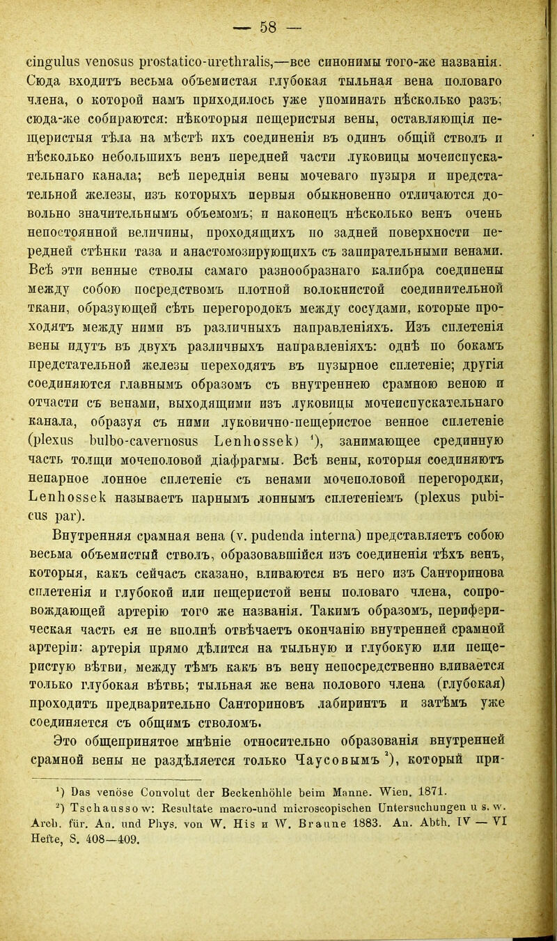 стойкія ѵепозиз ргозіаіісо-игеііігаііз,—все синонимы того-же названія. Сюда входитъ весьма объемистая глубокая тыльная вена половаго плена, о которой намъ приходилось уже упоминать нѣсколько разъ; сюда-же собираются: нѣкоторыя пещеристыя вены, оставляющія пе- щеристыя тѣла на мѣстѣ ихъ соединенія въ одинъ общій стволъ и нѣсколько небольшихъ венъ передней части луковицы мочеиспуска- тельнаго канала; всѣ переднія вены мочеваго пузыря и предста- тельной железы, изъ которыхъ первыя обыкновенно отличаются до- вольно значительнымъ объемомъ; и наконецъ нѣсколько венъ очень непостоянной величины, проходящихъ но задней поверхности пе- редней стѣнки таза и анастомозирующихъ съ запирательными венами. Всѣ эти венные стволы самаго разнообразнаго калибра соединены между собою посредствомъ плотной волокнистой соединительной ткани, образующей сѣть перегородокъ между сосудами, которые про- ходятъ между ними въ различныхъ направленіяхъ. Изъ сплетенія вены идутъ въ двухъ различныхъ направленіяхъ: однѣ по бокамъ предстательной железы переходятъ въ пузырное сплетеніе; другія соединяются главнымъ образомъ съ внутреннею срамною веною и отчасти съ венами, выходящими изъ луковицы мочеиспускательнаго канала, образуя съ ними луковично-пещеристое венное сплетеніе (ріехиз ЪиІЪо-саѵегнозиз Ьепіюззек) *), занимающее срединную часть толщи мочеполовой діафрагмы. Всѣ вены, которыя соединяютъ непарное лонное сплетеніе съ венами мочеполовой перегородки, Ьепкоззек называетъ парнымъ лоннымъ сплетеніемъ (ріехиз риЬі- еиз раг). Внутренняя срамная вена (ѵ. рийепйа ііііегпа) представляетъ собою весьма объемистый стволъ, образовавшійся изъ соединенія тѣхъ венъ, которыя, какъ сейчасъ сказано, вливаются въ него изъ Санторинова сплетенія и глубокой или нещеристой вены половаго члена, сопро- вождающей артерію того же названія. Такимъ образомъ, перифери- ческая часть ея не вполнѣ отвѣчаетъ окончанію внутренней срамной артеріи: артерія прямо дѣлится на тыльную и глубокую или пеще- ристую вѣтви, между тѣмъ какъ въ вену непосредственно вливается только глубокая вѣтвь; тыльная же вена полового члена (глубокая) проходитъ предварительно Санториновъ лабиринтъ и затѣмъ уже соединяется съ общимъ стволомъ. Это общепринятое мнѣніе относительно образованія внутренней срамной вены не раздѣляется только Чаусовымъ * 2), который при- *) Ваз ѵепбзе Сопѵоіиі Дег ВескепЪбЫе Ъеігп Маппе. ѴѴіеп. 1871. 2) ТзсЬаиззо\ѵ: КезиНаІе таего-иші тісгозсорізсЬеп Ііпіегзисііипдеп и з. \ѵ. Агсі). Гиг. Ап. ітД Рііуз. ѵоп \Ѵ. Ніз и \Ѵ. Вгаипе 1883. Ап. АЫШ. IV — VI НеЙе, 8. 408—409.