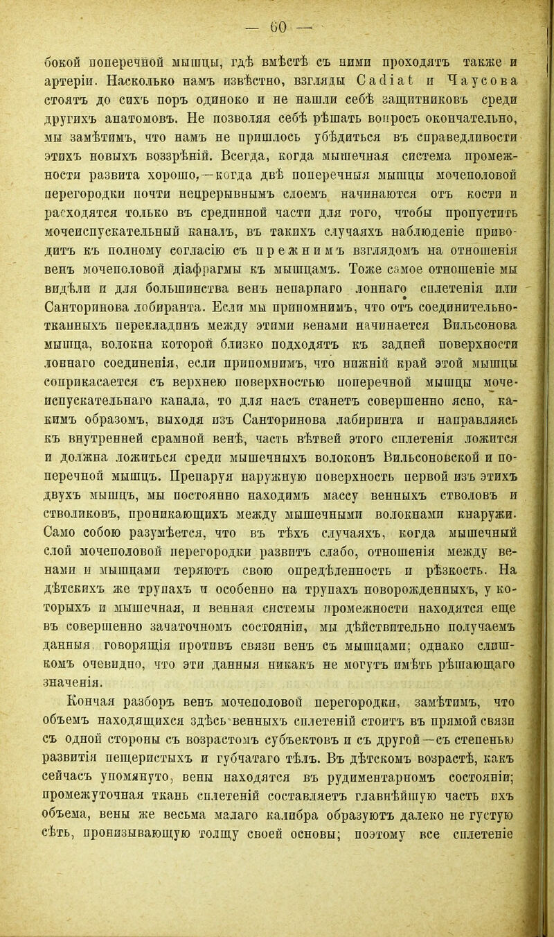 бокой поперечной мышцы, гдѣ вмѣстѣ съ ними проходятъ также и артеріи. Насколько намъ извѣстно, взгляды С а сі і а ѣ и Чаусова стоятъ до сихъ поръ одиноко и не нашли себѣ защитниковъ среди другихъ анатомовъ. Не позволяя себѣ рѣшать вопросъ окончательно, мы замѣтимъ, что намъ не пришлось убѣдиться въ справедливости этихъ новыхъ воззрѣній. Всегда, когда мышечная система промеж- ности развита хорошо, —когда двѣ поперечныя мышцы мочеполовой перегородки почти непрерывнымъ слоемъ начинаются отъ кости и расходятся только въ срединной части для того, чтобы пропустить мочеиспускательный каналъ, въ такихъ случаяхъ наблюденіе приво- дитъ къ полному согласію съ прежнимъ взглядомъ на отношенія венъ мочеполовой діафрагмы къ мышцамъ. Тоже самое отношеніе мы видѣли и для большинства венъ непарнаго лоннаго сплетенія или Санторинова лобиранта. Если мы припомнимъ, что отъ соединительно- тканныхъ перекладинъ между этими венами начинается Вильсонова мышца, волокна которой близко подходятъ къ задней поверхности лоннаго соединенія, если припомнимъ, что нижній край этой мышцы соприкасается съ верхнею поверхностью поперечной мышцы моче- испускательнаго канала, то для насъ станетъ совершенно ясно, ка- кимъ образомъ, выходя пзъ Санторинова лабиринта и направляясь къ внутренней срамной венѣ, часть вѣтвей этого сплетенія ложится и должна ложиться среди мышечныхъ волоконъ Вильсоновской и по- перечной мышцъ. Препаруя наружную поверхность первой изъ этихъ двухъ мышцъ, мы постоянно находимъ массу венныхъ стволовъ и стволиковъ, проникающихъ между мышечными волокнами кнаружи. Само собою разумѣется, что въ тѣхъ случаяхъ, когда мышечный слой мочеполовой перегородки развитъ слабо, отношенія между ве- нами и мышцами теряютъ свою опредѣленность и рѣзкость. На дѣтскихъ же трупахъ и особенно на трупахъ новорожденныхъ, у ко- торыхъ и мышечная, и венная системы промежности находятся еще въ совершенно зачаточномъ состояніи, мы дѣйствительно получаемъ данныя, говорящія противъ связи венъ съ мышцами; однако слиш- комъ очевидно, что эти данныя никакъ не могутъ имѣть рѣшающаго значенія. Кончая разборъ венъ мочеполовой перегородки, замѣтимъ, что объемъ находящихся здѣсь венныхъ сплетеній стоитъ въ прямой связи съ одной стороны съ возрастомъ субъектовъ и съ другой—съ степенью развитія пещеристыхъ и губчатаго тѣлъ. Въ дѣтскомъ возрастѣ, какъ сейчасъ упомянуто, вены находятся въ рудиментарномъ состояніи; промежуточная ткань сплетеній составляетъ главнѣйшую часть ихъ объема, вены же весьма малаго калибра образуютъ далеко не густую сѣть, пронизывающую толщу своей основы; поэтому все сплетеніе