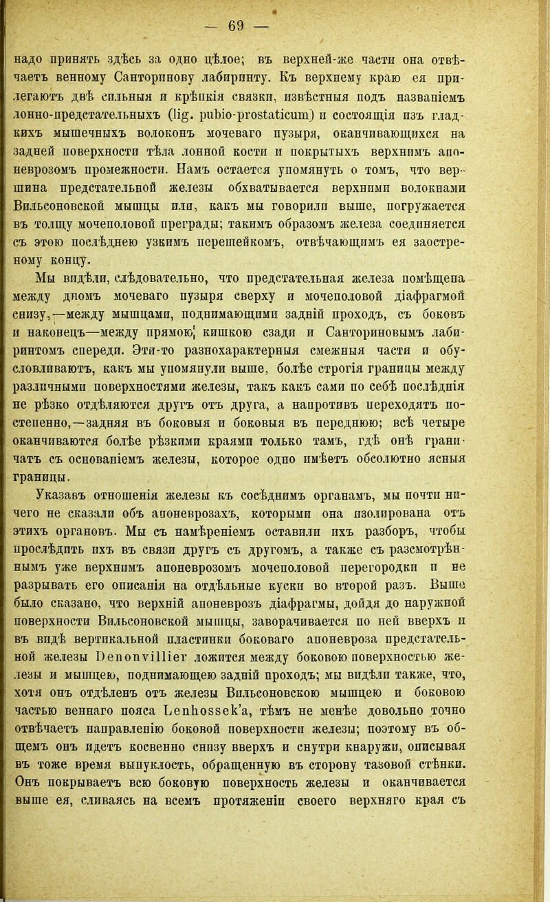 надо принять здѣсь за одно цѣлое; въ верхней-же пасти она отвѣ- чаетъ венному Санторинову лабиринту. Къ верхнему краю ея при- легаютъ двѣ сильныя и крѣпкія связки, извѣстныя подъ названіемъ лонно-предстательныхъ (1і§. риЪіо-ргозіаіісит) и состоящія изъ глад- кихъ мышечныхъ волоконъ мочеваго пузыря, оканчивающихся на задней поверхности тѣла лонной кости и покрытыхъ верхнимъ апо- неврозомъ промежности. Намъ остается упомянуть о томъ, что вер- шина предстательной железы обхватывается верхними волокнами Вильсоновской мышцы или, какъ мы говорили выше, погружается въ толщу мочеполовой преграды; такимъ образомъ железа соединяется съ этою послѣднею узкимъ перешейкомъ, отвѣчающимъ ея заостре- ному концу. Мы видѣли, слѣдовательно, что предстательная железа помѣщена между дномъ мочеваго пузыря сверху и мочеполовой діафрагмой снизу,—между мышцами, поднимающими задній проходъ, съ боковъ и наконецъ—между прямою! кишкою сзади и Санториновымъ лаби- ринтомъ спереди. Эти-то разнохарактерныя смежныя части и обу- словливаютъ, какъ мы упомянули выше, болѣе строгія границы между различными поверхностями железы, такъ какъ сами по себѣ послѣднія не рѣзко отдѣляются другъ отъ друга, а напротивъ переходятъ по- степенно,— задняя въ боковыя и боковыя въ переднюю; всѣ четыре оканчиваются болѣе рѣзкими краями только тамъ, гдѣ онѣ грани- чатъ съ основаніемъ железы, которое одно имѣетъ обсолютно ясныя границы. Указавъ отношенія железы къ сосѣднимъ органамъ, мы почти ни- чего не сказали объ апоневрозахъ, которыми она изолирована отъ этихъ органовъ. Мы съ намѣреніемъ оставили ихъ разборъ, чтобы прослѣдить ихъ въ связи другъ съ другомъ, а также съ разсмотрѣн- нымъ уже верхнимъ апоневрозомъ мочеполовой перегородки и не разрывать его описанія на отдѣльные куски во второй разъ. Выше было сказано, что верхній апоневрозъ діафрагмы, дойдя до наружной поверхности Вильсоновской мышцы, заворачивается по пей вверхъ и въ видѣ вертикальной пластинки боковаго апоневроза предстатель- ной железы Оепонѵііііег ложится между боковою поверхностью же- лезы и мышцею, поднимающею задній проходъ; мы видѣли также, что, хотя онъ отдѣленъ отъ железы Вильсоновскою мышцею и боковою частью веннаго пояса Вепііоззек’а, тѣмъ не менѣе довольно точно отвѣчаетъ направленію боковой поверхности железы; поэтому въ об- щемъ онъ идетъ косвенно снизу вверхъ и снутри кнаружи, описывая въ тоже время выпуклость, обращенную въ сторону тазовой стѣнки. Онъ покрываетъ всю боковую поверхность железы и оканчивается выше ея, сливаясь на всемъ протяженіи своего верхняго края съ