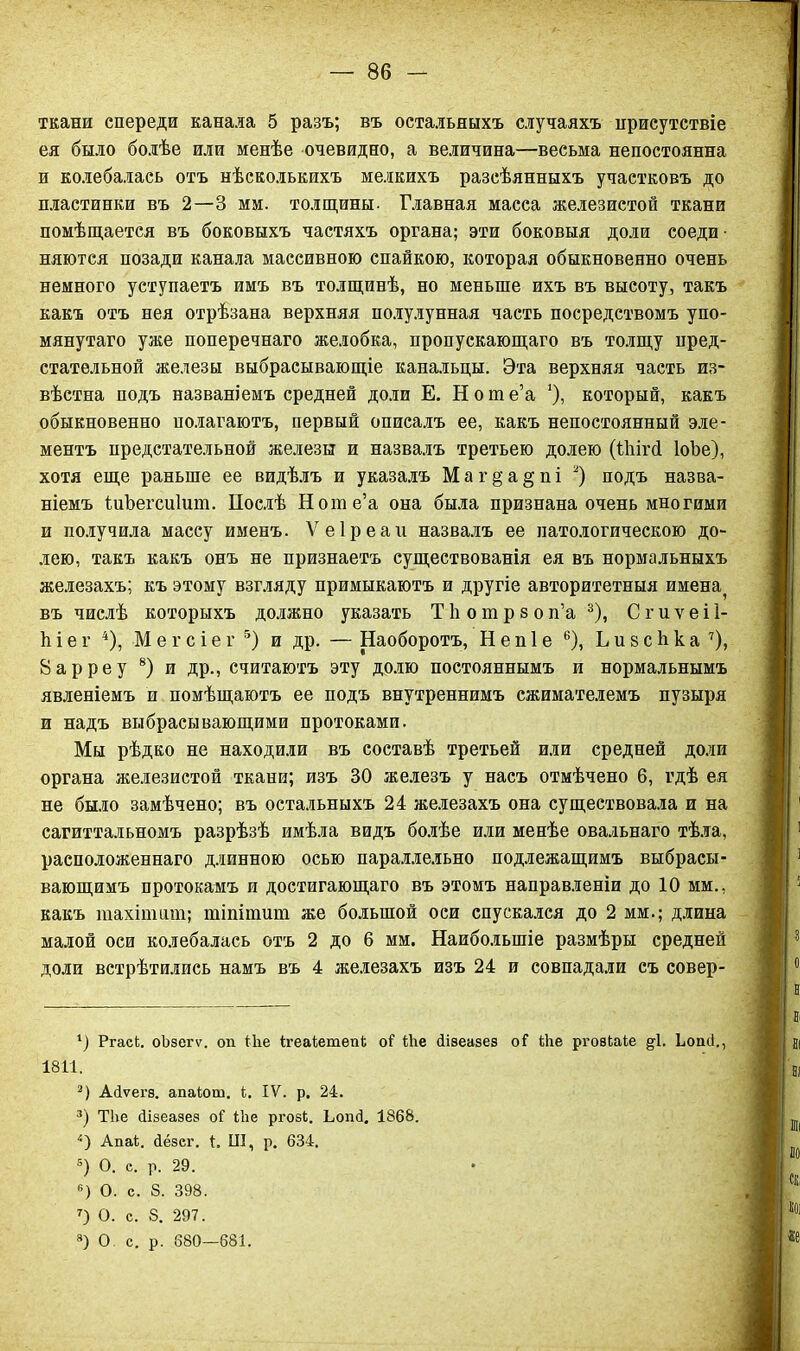 ткани спереди канала 5 разъ; въ остальныхъ случаяхъ присутствіе ея было болѣе или менѣе очевидно, а величина—весьма непостоянна и колебалась отъ нѣсколькихъ мелкихъ разсѣянныхъ участковъ до пластинки въ 2—3 мм. толщины- Главная масса железистой ткани помѣщается въ боковыхъ частяхъ органа; эти боковыя доли соеди няются позади канала массивною спайкою, которая обыкновенно очень немного уступаетъ имъ въ толщинѣ, но меньше ихъ въ высоту, такъ какъ отъ нея отрѣзана верхняя полулунная часть посредствомъ упо- мянутаго уже поперечнаго желобка, пропускающаго въ толщу пред- стательной железы выбрасывающіе канальцы. Эта верхняя часть из- вѣстна подъ названіемъ средней доли Е. Ноте’а '), который, какъ обыкновенно полагаютъ, первый описалъ ее, какъ непостоянный эле- ментъ предстательной железы и назвалъ третьего долею (Ніігй ІоЪе), хотя еще раньше ее видѣлъ и указалъ М а г § а § п і 1 2) подъ назва- ніемъ ІиЪегсиІит. Послѣ Ноте’а она была признана очень многими и получила массу именъ. Ѵеіреаіі назвалъ ее патологическою до- лею, такъ какъ онъ не признаетъ существованія ея въ нормальныхъ железахъ; къ этому взгляду примыкаютъ и другіе авторитетныя имена? въ числѣ которыхъ должно указать Т 1і о т р з о п’а 3), С г и ѵ е і 1- ѣ і е г 4), М е г с і е г 5) и др. — Наоборотъ, Н е п 1 е 6), Ъ и 8 с Ь к а 7), 8арреу 8) и др., считаютъ эту долю постояннымъ и нормальнымъ явленіемъ и помѣщаютъ ее подъ внутреннимъ сжимателемъ пузыря и надъ выбрасывающими протоками. Мы рѣдко не находили въ составѣ третьей или средней доли органа железистой ткани; изъ 30 железъ у насъ отмѣчено б, гдѣ ея не было замѣчено; въ остальныхъ 24 железахъ она существовала и на сагиттальномъ разрѣзѣ имѣла видъ болѣе или менѣе овальнаго тѣла, расположеннаго длинною осью параллельно подлежащимъ выбрасы- вающимъ протокамъ и достигающаго въ этомъ направленіи до 10 мм., какъ тахіпшт; тіпітит же большой оси спускался до 2 мм.; длина малой оси колебалась отъ 2 до 6 мм. Наибольшіе размѣры средней доли встрѣтились намъ въ 4 железахъ изъ 24 и совпадали съ совер- 1) РгасЬ. оЬзегѵ. оп іііе Ігеаіетепі о? Ше йізеаэез о? Ше ргозЬаіе §-1. Ііоші., 1811. 2) Айѵегз. апаіош. і. IV. р. 24. 3) Тііе сіізеазез оі 1Ъе ргозЬ. ЬопсІ. 1868. 4) Апаі. йёзег. 1. III, р. 634. 5) О. с. р. 29. °) О. с. 8. 398. 7) О. с. 8. 297. 8) О с. р. 680—681.