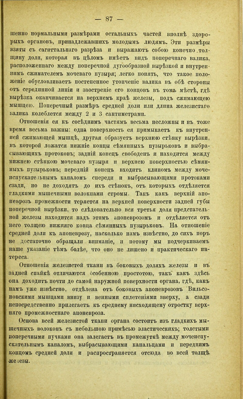 шенно нормальными размѣрами остальныхъ частей вполнѣ здоро- рыхъ органовъ, принадлежавшихъ молодымъ людямъ. Эти размѣры взяты съ сагиттальнаго разрѣза и выражаютъ собою конечно.тол- щину доли, которая въ дѣломъ имѣетъ видъ поперечнаго валика, расположеннаго между поперечной дугообразной вырѣзкой и внутрен- нимъ сжимателемъ мочеваго пузыря; легко понять, что такое поло- женіе обусловливаетъ постепенное утонченіе валика въ обѣ стороны отъ серединной линіи и заостреніе его кондовъ въ томъ мѣстѣ, гдѣ вырѣзка оканчивается на верхнемъ краѣ железы, подъ сжимающею мышцею. Поперечный размѣръ средней доли или длина железистаго валика колеблется между 2 и 3 сантиметрами. Отношенія ея къ сосѣднимъ частямъ весьма несложны и въ тоже время весьма важны: одна поверхность ея примыкаетъ къ внутрен- ней сжимающей мышцѣ, другая образуетъ верхнюю стѣнку вырѣзки, въ которой ложатся нижніе концы сѣмянныхъ пузырьковъ и выбра- сывающихъ протоковъ; задній конецъ свободенъ и находится между нижнею стѣнкою мочеваго пузыря и верхнею поверхностью сѣмян- ныхъ пузырьковъ; передній конецъ входитъ клиномъ между моче- испускательнымъ каналомъ спереди и выбрасывающими протоками сзади, но не доходятъ до ихъ стѣнокъ, отъ которыхъ отдѣляется гладкими мышечными волокнами стромы. Такъ какъ верхній апо- неврозъ промежности теряется на верхней поверхности задней губы поперечной вырѣзки, то слѣдовательно вся третья доля предстатель- ной железы находится надъ этимъ апоневрозомъ и отдѣляется отъ него толщею нижняго конца сѣмянныхъ пузырьковъ. На отношеніе средней доли къ апоневрозу, насколько намъ извѣстно, до сихъ поръ не достаточно обращали вниманіе, и потому мы подчеркиваемъ наше указаніе тѣмъ болѣе, что оно не лишено и практическаго ин- тереса. Отношенія железистой ткани въ боковыхъ доляхъ железы и въ задней спайкѣ отличаются особенною простотою, такъ' какъ здѣсь она доходитъ почти до самой наружной поверхности органа, гдѣ, какъ намъ уже извѣстно, отдѣлена отъ боковыхъ апоневрозовъ Вильсо- новскими мышцами внизу и венными сплетеніями вверху, а сзади непосредственно прилегаетъ къ среднему нисходящему отростку верх- няго промежностнаго апоневроза. Основа всей железистой ткани органа состоитъ изъ гладкихъ мы- шечныхъ волоконъ съ небольшою примѣсью эластическихъ; толстыми поперечными пучками она залегаетъ въ промежуткѣ между мочеиспу- скательнымъ каналомъ, выбрасывающими канальцами и переднимъ концомъ средней доли и распространяется отсюда во всей толщѣ железы.