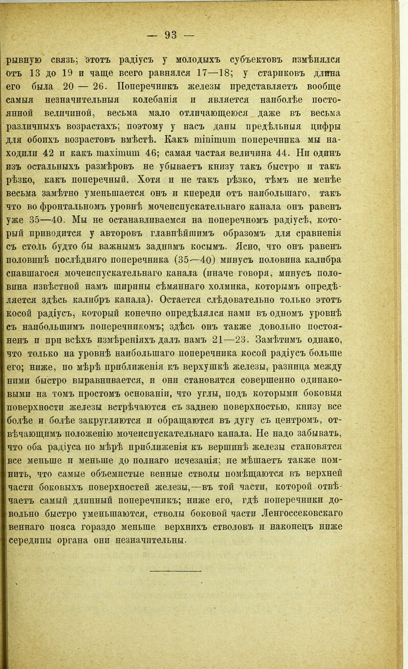 рывную связь; этотъ радіусъ у молодыхъ субъектовъ измѣнялся отъ 13 до 19 и чаще всего равнялся 17—18; у стариковъ длина его была 20 — 26. Поперечникъ железы представляетъ вообще самыя незначительныя колебанія и является наиболѣе посто- янной величиной, весьма мало отличающеюся даже въ весьма различныхъ возрастахъ; поэтому у насъ даны предѣльныя цифры для обоихъ возрастовъ вмѣстѣ. Какъ шіпітит поперечника мы на- ходили 42 и какъ тахіпшт 46; самая частая величина 44. Ни одинъ изъ остальныхъ размѣровъ не убываетъ книзу такъ быстро и такъ рѣзко, какъ поперечный. Хотя и не такъ рѣзко, тѣмъ не менѣе весьма замѣтно уменьшается онъ и кпереди отъ наибольшаго, такъ что во фронтальномъ уровнѣ мочеиспускательнаго канала онъ равенъ уже 35—40. Мы не останавливаемся на поперечномъ радіусѣ, кото- рый приводится у авторовъ главнѣйшимъ образомъ для сравненія съ сто.іь будто бы важнымъ заднимъ косымъ. Ясно, что онъ равенъ половинѣ послѣдняго поперечника (35-—40) минусъ половина калибра спавшагося мочеиспускательнаго канала (иначе говоря, минусъ поло- вина извѣстной намъ ширины сѣмяннаго холмика, которымъ опредѣ- ляется здѣсь калибръ канала). Остается слѣдовательно только этотъ косой радіусъ, который конечно опредѣлялся нами въ одномъ уровнѣ съ наибольшимъ поперечникомъ; здѣсь онъ также довольно постоя- ненъ и при всѣхъ измѣреніяхъ далъ намъ 21—23. Замѣтимъ однако, что только на уровнѣ наибольшаго поперечника косой радіусъ больше его; ниже, по мѣрѣ приближенія къ верхушкѣ железы, разница между ними быстро выравнивается, и они становятся совершенно одинако- выми на томъ простомъ основаніи, что углы, подъ которыми боковыя поверхности железы встрѣчаются съ заднею поверхностью, книзу все болѣе и болѣе закругляются и обращаются въ дугу съ центромъ, от- вѣчающимъ положенію мочеиспускательнаго канала. Не надо забывать, что оба радіуса по мѣрѣ приближенія къ вершинѣ железы становятся все меньше и меньше до полнаго исчезанія; не мѣшаетъ также пом- нить, что самые объемистые венные стволы помѣщаются въ верхней части боковыхъ поверхностей железы,—въ той части, которой отвѣ- чаетъ самый длинный поперечникъ; ниже его, гдѣ поперечники до- вольно быстро уменьшаются, стволы боковой части Ленгоссековскаго веннаго пояса гораздо меньше верхнихъ стволовъ и наконецъ ниже середины органа они незначительны.