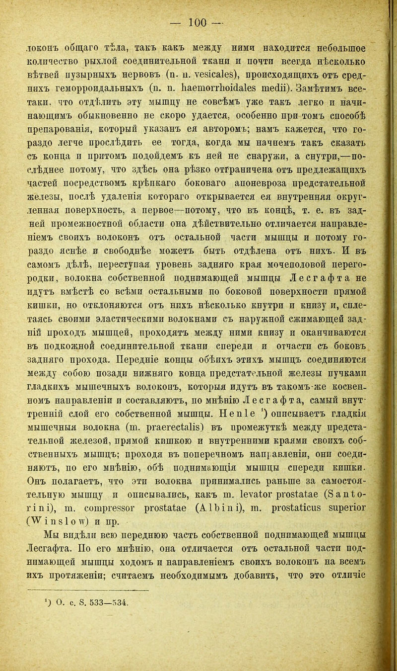 локонъ общаго тѣла, такъ какъ между ними находится небольшое количество рыхлой соединительной ткани и почти всегда нѣсколько вѣтвей пузырныхъ нервовъ (п. н. ѵезісаіез), происходящихъ отъ сред- нихъ геморроидальныхъ (п. п. ѣаетопѣоісіаіез шейіі). Замѣтимъ все- таки. что отдѣлить эту мышцу не совсѣмъ уже такъ легко и начи- нающимъ обыкновенно не скоро удается, особенно при томъ способѣ препарованія, который указанъ ея авторомъ; намъ кажется, что го- раздо легче прослѣдить ее тогда, когда мы начнемъ такъ сказать съ конца и притомъ подойдемъ къ ней не снаружи, а снутри,—по- слѣднее потому, что здѣсь она рѣзко отграничена отъ предлежащихъ частей посредствомъ крѣпкаго боковаго апоневроза предстательной железы, послѣ удаленія котораго открывается ея внутренняя округ- ленная поверхность, а первое—потому, что въ концѣ, т. е. въ зад- ней промежностной области она дѣйствительно отличается направле- ніемъ своихъ волоконъ отъ остальной части мышцы и потому го- раздо яснѣе и свободнѣе можетъ быть отдѣлена отъ нихъ. И въ самомъ дѣлѣ, переступая уровень задняго края мочеполовой перего- родки, волокна собственной поднимающей мышцы Лесгафта не идутъ вмѣстѣ со всѣми остальными по боковой поверхности прямой кишки, но отклоняются отъ нихъ нѣсколько кнутри и книзу и, спле- таясь своими эластическими волокнами съ наружной сжимающей зад- ній проходъ мышцей, проходятъ между ними книзу и оканчиваются въ подкожной соединительной ткани спереди и отчасти съ боковъ задняго прохода. Передніе концы обѣихъ этихъ мышцъ соединяются между собою позади нижняго конца предстательной железы пучками гладкихъ мышечныхъ волоконъ, которыя идутъ въ такомъ-же косвен- номъ направленіи и составляютъ, по мнѣнію Лесгафта, самый внут- тренній слой его собственной мышцы. Н е н 1 е ‘) описываетъ гладкія мышечныя волокна (ш. ргаегесіаііз) въ промежуткѣ между предста- тельной железой, прямой кишкою и внутренними краями своихъ соб- ственныхъ мышцъ; проходя въ поперечномъ направленіи, они соеди- няютъ, по его мнѣнію, обѣ поднимающія мышцы спереди кишки. Онъ полагаетъ, что эти волокна принимались раньше за самостоя- тельную мышцу и описывались, какъ іи. Іеѵаіог ргозіаіае (Запіо- г і и і), т. сотргевзог ргозіаіае (А 1Ь і п і), т. ргозіаіісііз зирегіог (АѴ І п 8 1 О \ѵ) И нр. Мы видѣли всю переднюю часть собственной поднимающей мышцы Лесгафта. По его мнѣнію, она отличается отъ остальной части под- нимающей мышцы ходомъ и направленіемъ своихъ волоконъ на всемъ ихъ протяженіи; считаемъ необходимымъ добавить, что это отличіе М О. с. 8. 533—534.