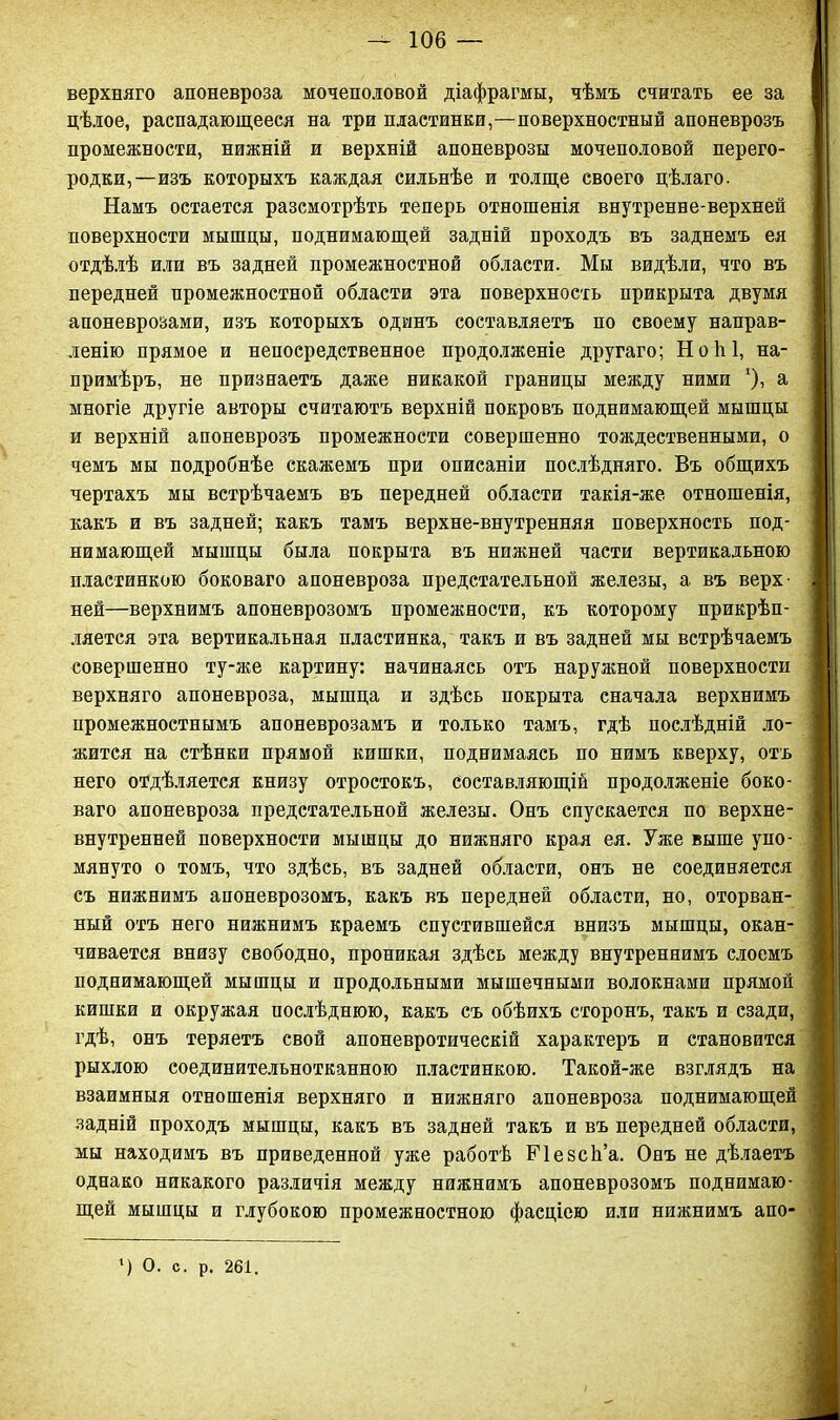 верхняго апоневроза мочеполовой діафрагмы, чѣмъ считать ее за цѣлое, распадающееся на три пластинки,—поверхностный апоневрозъ промежности, нижній и верхній апоневрозы мочеполовой перего- родки,—изъ которыхъ каждая сильнѣе и толще своего цѣлаго. Намъ остается разсмотрѣть теперь отношенія внутренне-верхней поверхности мышцы, поднимающей задній проходъ въ заднемъ ея отдѣлѣ или въ задней промежностной области. Мы видѣли, что въ передней промежностной области эта поверхность прикрыта двумя апоневрозами, изъ которыхъ одинъ составляетъ по своему направ- ленію прямое и непосредственное продолженіе другаго; Н о 1і 1, на- примѣръ, не признаетъ даже никакой границы между ними '), а многіе другіе авторы считаютъ верхній покровъ поднимающей мышцы и верхній апоневрозъ промежности совершенно тождественными, о чемъ мы подробнѣе скажемъ при описаніи послѣдняго. Въ общихъ чертахъ мы встрѣчаемъ въ передней области такія-же отношенія, какъ и въ задней; какъ тамъ верхне-внутренняя поверхность под- нимающей мышцы была покрыта въ нижней части вертикальною пластинкою боковаго апоневроза предстательной железы, а въ верх- ней—верхнимъ апоневрозомъ промежности, къ которому прикрѣп- ляется эта вертикальная пластинка, такъ и въ задней мы встрѣчаемъ совершенно ту-же картину: начинаясь отъ наружной поверхности верхняго апоневроза, мышца и здѣсь покрыта сначала верхнимъ промежностнымъ апоневрозамъ и только тамъ, гдѣ послѣдній ло- жится на стѣнки прямой кишки, поднимаясь по нимъ кверху, отъ него отдѣляется книзу отростокъ, составляющій продолженіе боко- ваго апоневроза предстательной железы. Онъ спускается по верхне- внутренней поверхности мышцы до нижняго края ея. Уже выше упо- мянуто о томъ, что здѣсь, въ задней области, онъ не соединяется съ нижнимъ апоневрозомъ, какъ въ передней области, но, оторван- ный отъ него нижнимъ краемъ спустившейся внизъ мышцы, окан- чивается внизу свободно, проникая здѣсь между внутреннимъ слоемъ поднимающей мышцы и продольными мышечными волокнами прямой кишки и окружая послѣднюю, какъ съ обѣихъ сторонъ, такъ и сзади, гдѣ, онъ теряетъ свой апоневротическій характеръ и становится рыхлою соединительнотканною пластинкою. Такой-же взглядъ на взаимныя отношенія верхняго и нижняго апоневроза поднимающей задній проходъ мышцы, какъ въ задней такъ и въ передней области, мы находимъ въ приведенной уже работѣ Ріезсѣ’а. Онъ не дѣлаетъ однако никакого различія между нижнимъ апоневрозомъ поднимаю- щей мышцы и глубокою промежностною фасціею или нижнимъ апо- ') О. с. р. 261.