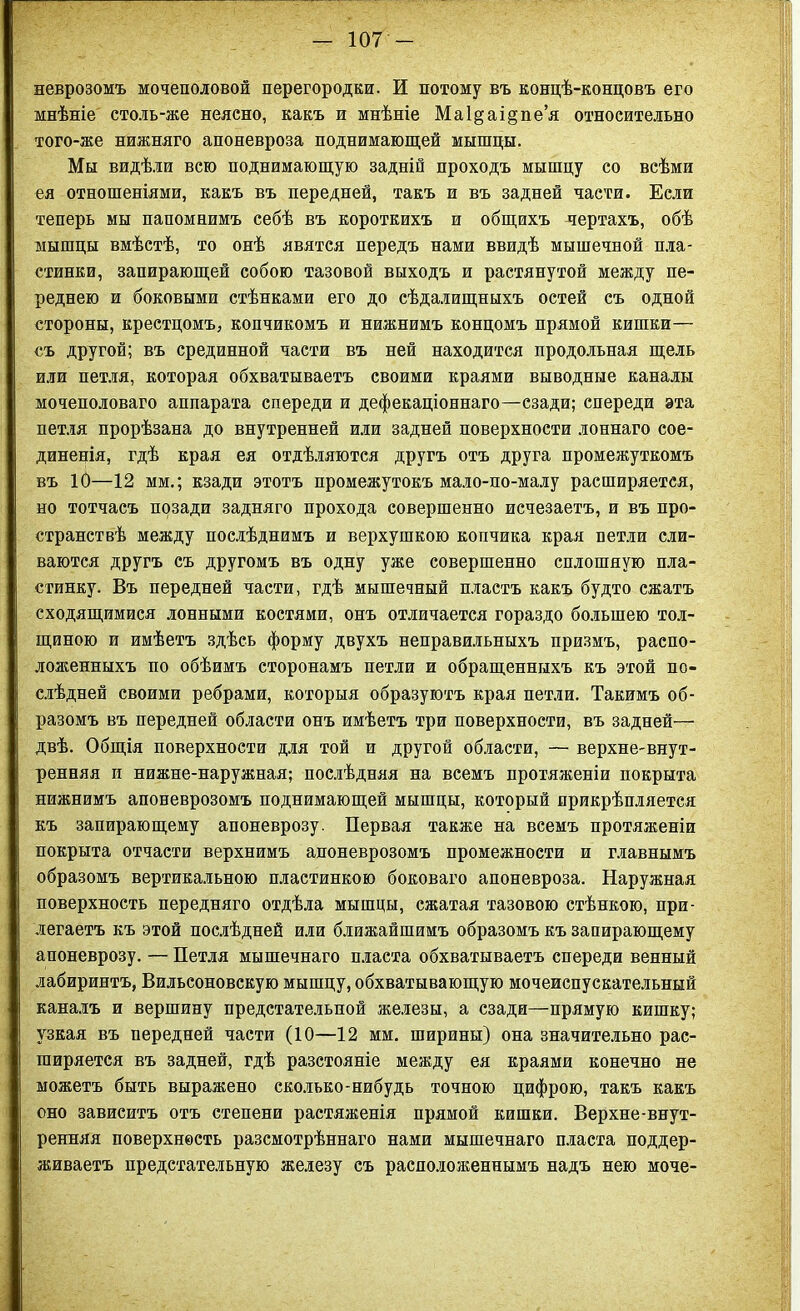 неврозомъ мочеполовой перегородки. И потому въ концѣ-кондовъ его мнѣніе столь-же неясно, какъ и мнѣніе Ма1§аі§пе’я относительно того-же нижняго апоневроза поднимающей мышцы. Мы видѣли всю поднимающую задній проходъ мышцу со всѣми ея отношеніями, какъ въ передней, такъ и въ задней части. Если теперь мы напомнимъ себѣ въ короткихъ и общихъ чертахъ, обѣ мышцы вмѣстѣ, то онѣ явятся передъ нами ввидѣ мышечной пла- стинки, запирающей собою тазовой выходъ и растянутой между пе- реднею и боковыми стѣнками его до сѣдалищныхъ остей съ одной стороны, крестцомъ, копчикомъ и нижнимъ концомъ прямой кишки— съ другой; въ срединной части въ ней находится продольная щель или петля, которая обхватываетъ своими краями выводные каналы мочеполоваго аппарата спереди и дефекаціоннаго—сзади; спереди эта петля прорѣзана до внутренней или задней поверхности лоннаго сое- диненія, гдѣ края ея отдѣляются другъ отъ друга промежуткомъ въ 10—12 мм.; кзади этотъ промежутокъ мало-по-малу расширяется, но тотчасъ позади задняго прохода совершенно исчезаетъ, и въ про- странствѣ между послѣднимъ и верхушкою копчика края петли сли- ваются другъ съ другомъ въ одну уже совершенно сплошную пла- стинку. Въ передней части, гдѣ мышечный пластъ какъ будто сжатъ сходящимися лонными костями, онъ отличается гораздо большею тол- щиною и имѣетъ здѣсь форму двухъ неправильныхъ призмъ, распо- ложенныхъ по обѣимъ сторонамъ петли и обращенныхъ къ этой по- слѣдней своими ребрами, которыя образуютъ края петли. Такимъ об- разомъ въ передней области онъ имѣетъ три поверхности, въ задней— двѣ. Общія поверхности для той и другой области, — верхне-внут- ренняя и нижне-наружная; послѣдняя на всемъ протяженіи покрыта нижнимъ апоневрозомъ поднимающей мышцы, который прикрѣпляется къ запирающему апоневрозу. Первая также на всемъ протяженіи покрыта отчасти верхнимъ апоневрозомъ промежности и главнымъ образомъ вертикальною пластинкою боковаго апоневроза. Наружная поверхность передняго отдѣла мышцы, сжатая тазовою стѣнкою, при- легаетъ къ этой послѣдней или ближайшимъ образомъ къ запирающему апоневрозу. — Петля мышечнаго пласта обхватываетъ спереди венный лабиринтъ, Вильсоновскую мышцу, обхватывающую мочеиспускательный каналъ и вершину предстательной железы, а сзади—прямую кишку; узкая въ передней части (10—12 мм. ширины) она значительно рас- ширяется въ задней, гдѣ разстояніе между ея краями конечно не можетъ быть выражено сколько-нибудь точною цифрою, такъ какъ оно зависитъ отъ степени растяженія прямой кишки. Верхне-внут- ренняя поверхность разсмотрѣннаго нами мышечнаго пласта поддер- живаетъ предстательную железу съ расположеннымъ надъ нею моче-