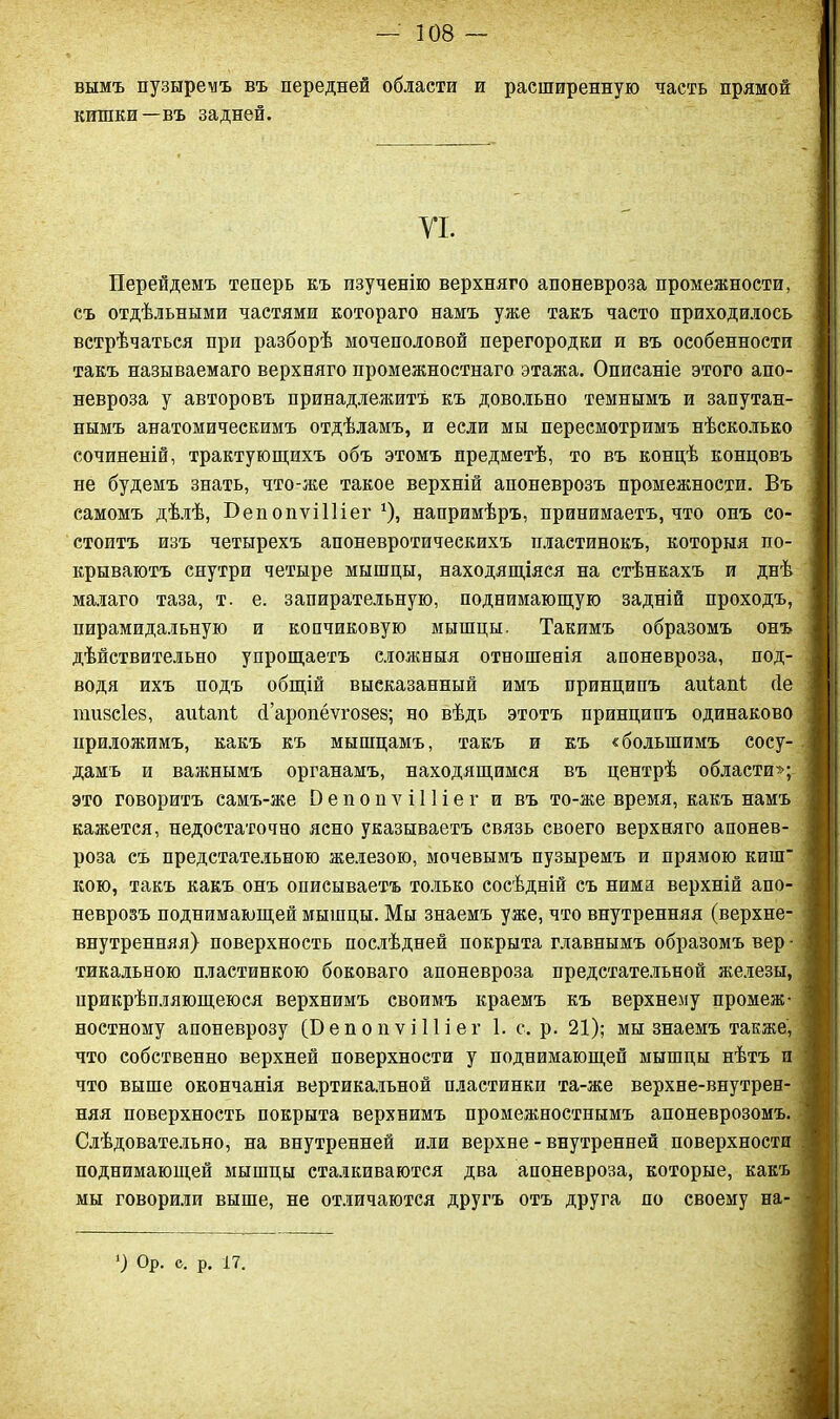 вымъ пузыремъ въ передней области и расширенную часть прямой кишки—въ задней. УІ. Перейдемъ теперь къ изученію верхняго апоневроза промежности, съ отдѣльными частями котораго намъ уже такъ часто приходилось встрѣчаться при разборѣ мочеполовой перегородки и въ особенности такъ называемаго верхняго промежностнаго этажа. Описаніе этого апо- невроза у авторовъ принадлежитъ къ довольно темнымъ и запутан- нымъ анатомическимъ отдѣламъ, и если мы пересмотримъ нѣсколько сочиненій, трактующихъ объ этомъ предметѣ, то въ концѣ концовъ не будемъ знать, что-же такое верхній апоневрозъ промежности. Въ самомъ дѣлѣ, Бепопѵііііег *)) напримѣръ, принимаетъ, что онъ со- стоитъ изъ четырехъ апоневротическихъ пластинокъ, которыя по- крываютъ снутри четыре мышцы, находящіяся на стѣнкахъ и днѣ малаго таза, т. е. запирательную, поднимающую задній проходъ, пирамидальную и копчиковую мышцы. Такимъ образомъ онъ дѣйствительно упрощаетъ сложныя отношенія апоневроза, под- водя ихъ подъ общій высказанный имъ принципъ аиіапі сіе гаизсіез, аиіяпі сГаропёѵговез; но вѣдь этотъ принципъ одинаково приложимъ, какъ къ мышцамъ, такъ и къ «большимъ сосу- дамъ и важнымъ органамъ, находящимся въ центрѣ области»; это говоритъ самъ-же 0 е п о п ѵ і 11 і е г и въ то-же время, какъ намъ кажется, недостаточно ясно указываетъ связь своего верхняго апонев- роза съ предстательною железою, мочевымъ пузыремъ и прямою киш' кою, такъ какъ онъ описываетъ только сосѣдній съ ними верхній апо- неврозъ поднимающей мышцы. Мы знаемъ уже, что внутренняя (верхне- внутренняя) поверхность послѣдней покрыта главнымъ образомъ вер • тикальною пластинкою боковаго апоневроза предстательной железы, прикрѣпляющеюся верхнимъ своимъ краемъ къ верхнему промеж- ностному апоневрозу (БепопѵіПіег 1. с. р. 21); мы знаемъ также, что собственно верхней поверхности у поднимающей мышцы нѣтъ и что выше окончанія вертикальной пластинки та-же верхне-внутрен- няя поверхность покрыта верхнимъ промежностнымъ апоневрозомъ. Слѣдовательно, на внутренней или верхне - внутренней поверхности поднимающей мышцы сталкиваются два апоневроза, которые, какъ мы говорили выше, не отличаются другъ отъ друга по своему на- ’) Ор. е. р. 17.