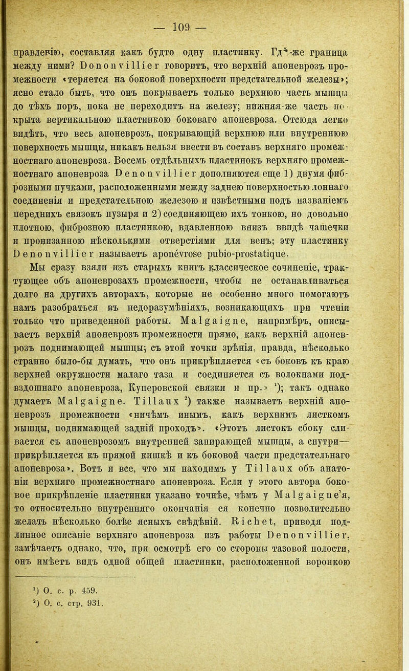 правленію, составляя какъ будто одну пластинку. Гд^.-же граница между ними? БопопѵіПіег говоритъ, что верхній апоневрозъ про- межности «теряется на боковой поверхности предстательной железы»; ясно стало быть, что онъ покрываетъ только верхнюю часть мышцы до тѣхъ поръ, пока не переходитъ на железу; нижняя-же часть по ■ крыта вертикальною пластинкою боковаго апоневроза. Отсюда легко видѣть, что весь апоневрозъ, покрывающій верхнюю или внутреннюю поверхность мышцы, никакъ нельзя ввести въ составъ верхняго промеж- ностнаго апоневроза. Восемь отдѣльныхъ пластинокъ верхняго промеж- ностнаго апоневроза В е п о и ѵ і 11 і е г дополняются еще 1) двумя фиб- розными пучками, расположенными между заднею поверхностью лоннаго соединенія и предстательною железою и извѣстными подъ названіемъ переднихъ связокъ пузыря и 2) соединяющею ихъ тонкою, но довольно плотною, фиброзною пластинкою, вдавленною внизъ ввидѣ чашечки и пронизанною нѣсколькими отверстіями для венъ; эту пластинку Б е и о и ѵ і 11 і е г называетъ аропёѵгове риЪіо-ргозіаіщие. Мы сразу взяли изъ старыхъ книгъ классическое сочиненіе, трак- тующее объ апоневрозахъ промежности, чтобы не останавливаться долго на другихъ авторахъ, которые не особенно много помогаютъ намъ разобраться въ недоразумѣніяхъ, возникающихъ при чтеніи только что приведенной работы. Ма1&аі§пе, напримѣръ, описы- ваетъ верхній апоневрозъ промежности прямо, какъ верхній апонев- розъ поднимающей мышцы; съ этой точки зрѣнія, правда, нѣсколько странно было-бы думать, что онъ прикрѣпляется «съ боковъ къ краю верхней окружности малаго таза и соединяется съ волокнами под- вздошнаго апоневроза, Куперовской связки и пр.» *); такъ однако думаетъ Ма1§аі§пе. ТіПаих 1 2) также называетъ верхній апо- неврозъ промежности «ничѣмъ инымъ, какъ верхнимъ листкомъ мышцы, поднимающей задній проходъ». «Этотъ листокъ сбоку сли- вается съ апоневрозомъ внутренней запирающей мышцы, а снутри— прикрѣпляется къ прямой кишкѣ и къ боковой части предстательнаго апоневроза». Вотъ и все, что мы находимъ у ТіПаих объ анато- міи верхняго промежностнаго апоневроза. Если у этого автора боко- вое прикрѣпленіе пластинки указано точнѣе, чѣмъ у М а 1 §' а і § п е’я, то относительно внутренняго окончанія ея конечно позволительно желать нѣсколько болѣе ясныхъ свѣдѣній. КісЪеІ;, приводя под- линное описаніе верхняго апоневроза изъ работы Бепопѵііііег, замѣчаетъ однако, что, при осмотрѣ его со стороны тазовой полости, онъ имѣетъ видъ одной общей пластинки, расположенной воронкою 1) О. с. р. 459. 2) О. с. стр. 931.